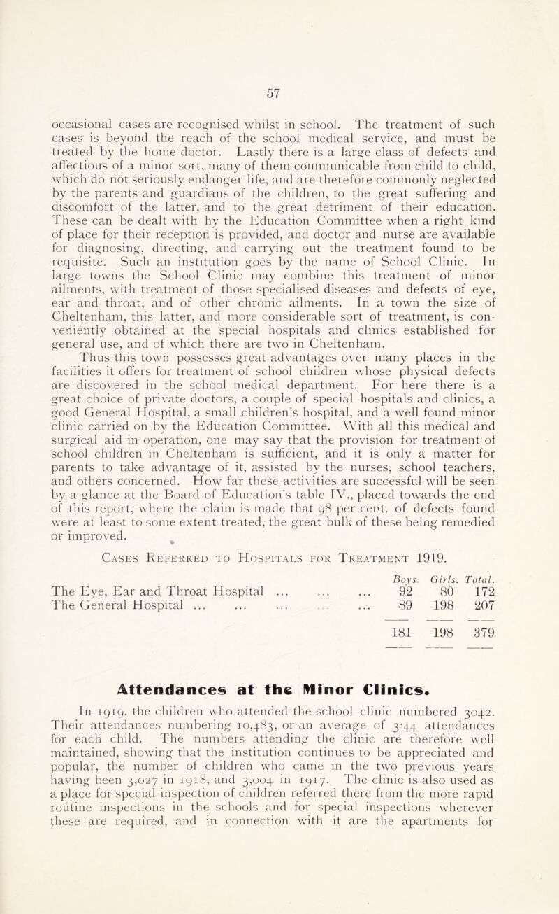 occasional cases are recognised whilst in school. The treatment of such cases is beyond the reach of the school medical service, and must be treated by the home doctor. Lastly there is a large class of defects and affections of a minor sort, many of them communicable from child to child, which do not seriously endanger life, and are therefore commonly neglected by the parents and guardians of the children, to the great suffering and discomfort of the latter, and to the great detriment of their education. These can be dealt with hy the Education Committee when a right kind of place for their reception is provided, and doctor and nurse are available for diagnosing, directing, and carrying out the treatment found to be requisite. Such an institution goes by the name of School Clinic. In large towns the School Clinic may combine this treatment of minor ailments, with treatment of those specialised diseases and defects of eye, ear and throat, and of other chronic ailments. In a town the size of Cheltenham, this latter, and more considerable sort of treatment, is con- veniently obtained at the special hospitals and clinics established for general use, and of which there are two in Cheltenham. Thus this town possesses great advantages over many places in the facilities it offers for treatment of school children whose physical defects are discovered in the school medical department. For here there is a great choice of private doctors, a couple of special hospitals and clinics, a good General Hospital, a small children’s hospital, and a well found minor clinic carried on by the Education Committee. With all this medical and surgical aid in operation, one may say that the provision for treatment of school children in Cheltenham is sufficient, and it is only a matter for parents to take advantage of it, assisted by the nurses, school teachers, and others concerned. How far these activities are successful will be seen by a glance at the Board of Education’s table IV., placed towards the end of this report, where the claim is made that 98 per cent, of defects found were at least to some extent treated, the great bulk of these being remedied or improved. Cases Referred to Hospitals for Treatment 1919. Boys. Girls. Total. The Eye, Ear and Throat Hospital ... 92 80 172 The General Hospital ... 89 198 207 181 198 379 Attendances at the minor Clinics. In 1919, the children who attended the school clinic numbered 3042. Their attendances numbering 10,483, or an average of 3-44 attendances for each child. The numbers attending the clinic are therefore well maintained, showing that the institution continues to be appreciated and popular, the number of children who came in the two previous years having been 3,027 in 1918, and 3,004 in 1917. The clinic is also used as a place for special inspection of children referred there from the more rapid routine inspections in the schools and for special inspections wherever these are required, and in connection with it are the apartments for
