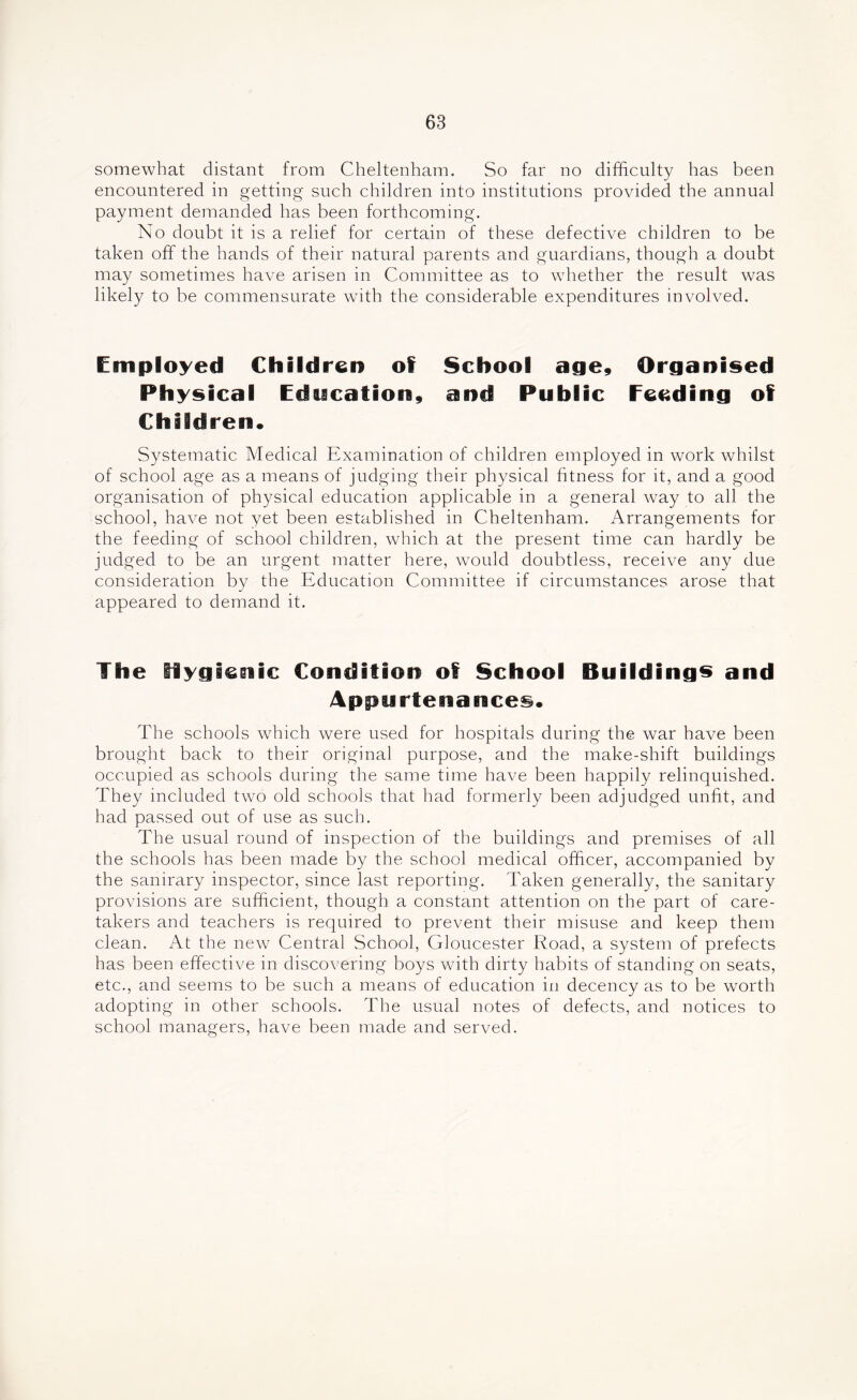 somewhat distant from Cheltenham. So far no difficulty has been encountered in getting such children into institutions provided the annual payment demanded has been forthcoming. No doubt it is a relief for certain of these defective children to be taken off the hands of their natural parents and guardians, though a doubt may sometimes have arisen in Committee as to whether the result was likely to be commensurate with the considerable expenditures involved. Employed Children of School age. Organised Physical Education, and Public feeding of Children. Systematic Medical Examination of children employed in work whilst of school age as a means of judging their physical fitness for it, and a good organisation of physical education applicable in a general way to all the school, have not yet been established in Cheltenham. Arrangements for the feeding of school children, which at the present time can hardly be judged to be an urgent matter here, would doubtless, receive any due consideration by the Education Committee if circumstances arose that appeared to demand it. The Hygicuic Condition of School Buildings and Appurtenances. The schools which were used for hospitals during the war have been brought back to their original purpose, and the make-shift buildings occupied as schools during the same time have been happily relinquished. They included two old schools that had formerly been adjudged unfit, and had passed out of use as such. The usual round of inspection of the buildings and premises of all the schools has been made by the school medical officer, accompanied by the sanirary inspector, since last reporting. Taken generally, the sanitary provisions are sufficient, though a constant attention on the part of care- takers and teachers is required to prevent their misuse and keep them clean. At the new Central School, Gloucester Road, a system of prefects has been effective in discovering boys with dirty habits of standing on seats, etc., and seems to be such a means of education in decency as to be worth adopting in other schools. The usual notes of defects, and notices to school managers, have been made and served.