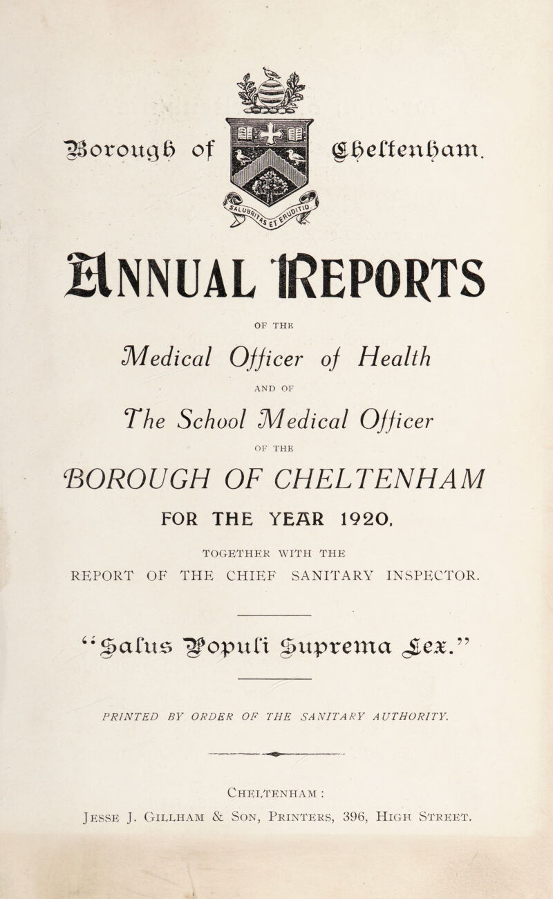 ^orougd of Hnnual Reports OF THE 3VIedical Officer of Health AND OF The School IMedical Officer OF THE BOROUGH OF CHELTENHAM FOR THE YEAR 1920, TOGETHER WITH THE REPORT OF THE CHIEF SANITARY INSPECTOR. ^ttprema PRINTED BY ORDER OF THE SANITARY AUTHORITY. Cheltenham : JeSvSE J. Gillham & Son, Printeks, 396, High Street.