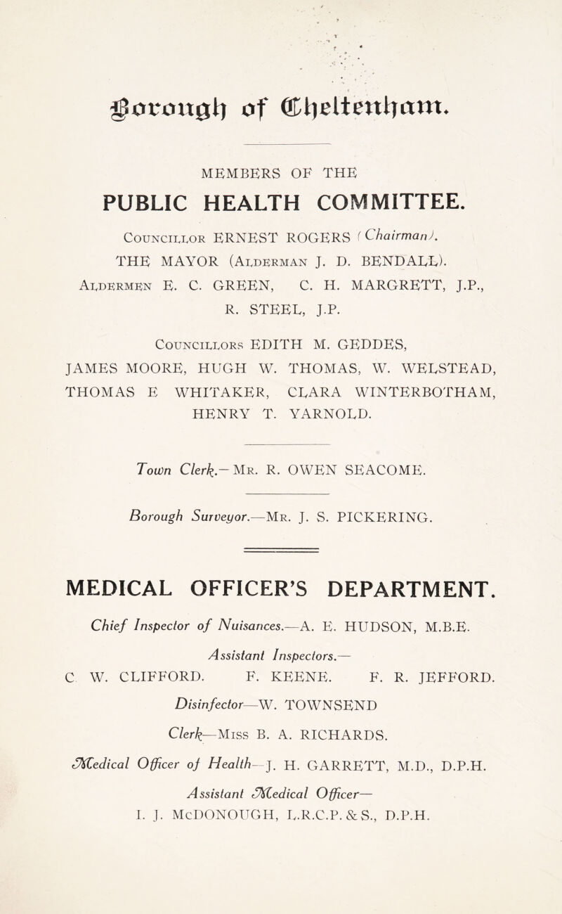 ^0t*oxt0l:) of ©tjeltentram. MEMBERS OF THE PUBLIC HEALTH COMMITTEE. CouNCii.i,OR ERNEST ROGERS < Chairman). THE MAYOR (Alderman J. D. BENDALL). Aldermen E. C. GREEN, C. H. MARGRETT, J.P., R. STEEL, J.P. Councillors EDITH M. GEDDES, JAMES MOORE, HUGH W, THOMAS, W. WELSTEAD, THOMAS E WHITAKER, CLARA WINTERBOTHAM, HENRY T. YARNOLD. Town C/er^.-Mr. R. OWEN SEACOME. Borough Surveyor.—Uii. J. S. PICKERING. MEDICAL OFFICER’S DEPARTMENT. Chief Inspector of Nuisances.—A. E. HUDSON, M.B.E- Assistant Inspectors.— C W. CLIFFORD. F. KFFNF. F. R. JKFFORD. Disinfector—W. TOWNSEND Clerk—Miss B. A. RICHARDS. rIMedical Officer of Health—], H. GARRETT, M.D., D.P.H. Assistant ^M.edical Officer— 1. J. MCDONOUGH, L.R.C.P.&S., D.P.H.