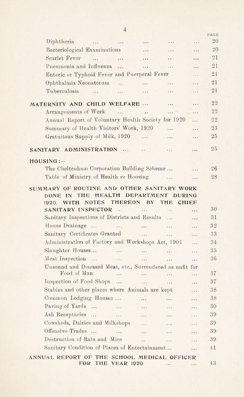 PAGK Diphtheria ... ... ... ... ... 20 Bacteriological Examinations ... ... ... 20 Scarlet Fever ... ... ... .. ... 21 Pneumonia and Influenza ... ... ... ... 21 Enteric or Typhoid Fever and Puerperal Fever ... 21 Ophthalmia Neonatorum ... ... ... ... 21 Tuberculosis ... ... ... ••• ... 21 MATERNITY AND CHILD WELFARE .. 22 Arrangements of Work ... ... ... ... 22 Annual Report of Voluntary Health Society for 1920 ... 22 Summary of Health Visitors’ Work, 1920 ... ... 23 Gratuitous Supply of Milk, 1920 ... ... ... 25 SANITARY ADMINISTRATION ... 25 HOUSING The Cheltenham Corporation Building Scheme ... ... 26 Table of Ministry of Health re Housing ... ... 28 SUMMARY OF ROUTINE AND OTHER SANITARY WORK DONE IN THE HEALTH DEPARTMENT DURING 1920, WITH NOTES THEREON BY THE CHIEF SANITARY INSPECTOR • .. ... 30 Sanitary Inspections of Districts and Results ... ... 31 House Drainage ... ... ... ... ... 32 Sanitary Certificates Granted ... ... ... 33 Administration of Factory and Workshops Act, 1901 ... 34 Slaughter Houses... ... ... ... ... 35 Meat Inspection ... ... ... ... ... 36 Unsound and Diseased Meat, etc., Surrendered as unfit for Food of Man ... ... ... ... 37 Inspection of Food Shops ... ... ... ... 37 Stables and other places where Animals are kept ... 38 Common Lodging Houses ... ... ... ... 38 Paving of Yards ... ... ... ... ... 30 Ash Receptacles ... ... ... ... ... 39 Cowsheds, Dairies and Milkshops ... ... ... 39 Offensive Trades ... ... ... ... ... 39 Destruction of Rats and Mice .. ... ... 39 Sanitary Condition of Places of Entertainment... ... 41 ANNUAL REPORT OF THE SCHOOL MEDICAL OFFICER FOR THE YEAR 1920 ... ... 43