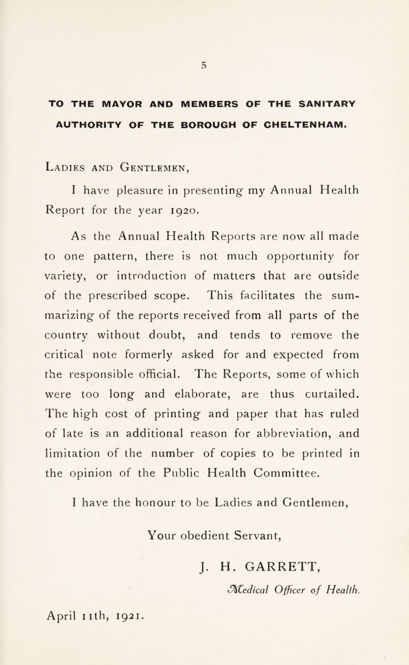 TO THE MAYOR AND MEMBERS OF THE SANITARY AUTHORITY OF THE BOROUGH OF CHELTENHAM. Ladies and Gentlemen, I have pleasure in presenting' my Annual Health Report for the year 1920. As the Annual Health Reports are now all made to one pattern, there is not much opportunity for variety, or introduction of matters that are outside of the prescribed scope. This facilitates the sum- marizing* of the reports received from all parts of the country without doubt, and tends to remove the critical note formerly asked for and expected from the responsible official. The Reports, some of which were too long* and elaborate, are thus curtailed. The high cost of printing and paper that has ruled of late is an additional reason for abbreviation, and limitation of the number of copies to be printed in the opinion of the Public Health Committee. I have the honour to be Ladies and Gentlemen, Your obedient Servant, April I ith, 1921. J. H. GARRETT, ^M^edical Officer of Health,