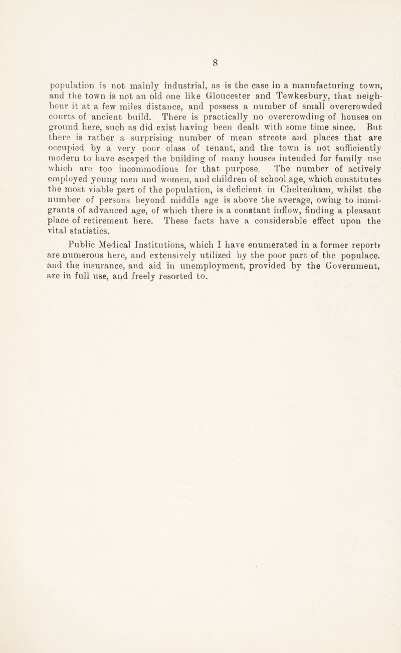 populativon is not mainly industrial, as is the case in a manufacturing town, and the town is not an old one like Gloucester and Tewkesbury, that neigh- bour it at a few miles distance, and possess a number of small overcrowded courts of ancient build. There is practically no overcrowding of houses on ground here, such as did exist having been dealt with some time since. But there is rather a surprising number of mean streets and places that are occupied by a very poor class of tenant, and the town is not sufficiently modern to have escaped the building of many houses intended for family use which are too incommodious for that purpose. The number of actively employed young men and women, and children of school age, which constitutes the most viable part of the population, is deficient in Cheltenham, whilst the number of persons beyond middle age is above the average, owing to immi- grants of advanced age, of which there is a constant inflow, finding a pleasant place of retirement here. These facts have a considerable effect upon the vital statistics. Public Medical Institutions, which I have enumerated in a former report* are numerous here, and extensively utilized by the poor part of the populace, and the insurance, and aid in unemployment, provided by the Government, are in full use, and freely resorted to.