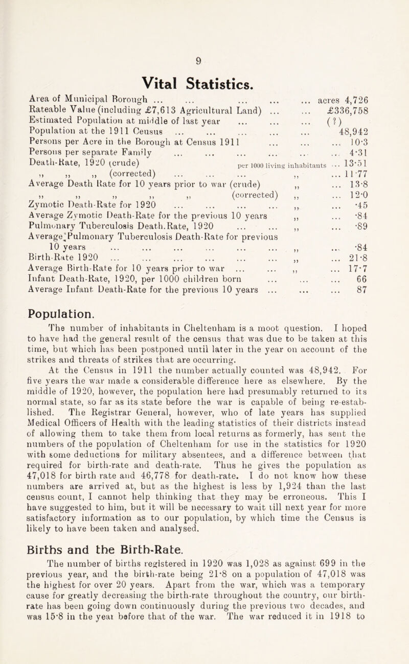Vital Statistics. Area of Municipal Borough ... Rateable Value (including £7,613 Agricultural Land) ... Estimated Population at middle of last year Population at the 1911 Census Persons per Acre in the Borough at Census 1911 Persons per separate Family Death-Kate, 19 JO ^^Ciude) per lOOO living inhabitants ,, ,, ,, (corrected) Average Death Rate for 10 years prior to war (crude) n „ ,, ,, (corrected) Zymotic Death-Rate for 1920 Average Zymotic Death-Rate for the previous 10 years Pulmonary Tuberculosis Death.Rate, 1920 Average^Pulmonary Tuberculosis Death-Rate for previous 10 years Birth-Rate 1920 Average Birth-Rate for 10 years prior to war Infant Death-Rate, 1920, per 1000 children born Average Infant Death-Rate for the previous 10 years ... ? 5 ? ? 5 J 5) J) 5) 5 5 acres 4,726 £336,758 48,942 10-3 4-31 13-51 11-77 13-8 12-0 •45 •84 •89 •84 21-8 17*7 66 87 Population. The number of inhabitants in Cheltenham is a moot question. I hoped to have had the general result of the census that was due to be taken at this time, but which has been postponed until later in the year on account of the strikes and threats of strikes that are occurring. At the Census in 1911 the number actually counted was 48,942. For five years the war made a considerable difference here as elsewhere. By the middle of 1920, however, the population here had presumably returned to its normal state, so far as its state before the war is capable of being re-estab- lished. The Registrar General, however, who of late years has supplied Medical Officers of Health with the leading statistics of their districts instead of allowing them to take them from local returns as formerly, has sent the numbers of the population of Cheltenham for use in the statistics for 1920 with some deductions for military absentees, and a difference between tliat required for birth-rate and death-rate. Thus he gives the population as 47,018 for birth rate and 46,778 for death-rate. I do not know how these numbers are arrived at, but as the highest is less by 1,924 than the last census count, I cannot help thinking that they may be erroneous. This I have suggested to him, but it will be necessary to wait till next year for more satisfactory information as to our population, by which time the Census is likely to have been taken and analysed. Births and the Birth-Rate. The number of births registered in 1920 was 1,028 as against 699 in the previous year, and the birth-rate being 21-8 on a population of 47,018 was the highest for over 20 years. Apart from the war, which was a temporary cause for greatly decreasing the birth-rate throughout the country, our birth- rate has been going down continuously during the previous two decades, and was 15-8 in the year before that of the war. The war reduced it in 1918 to