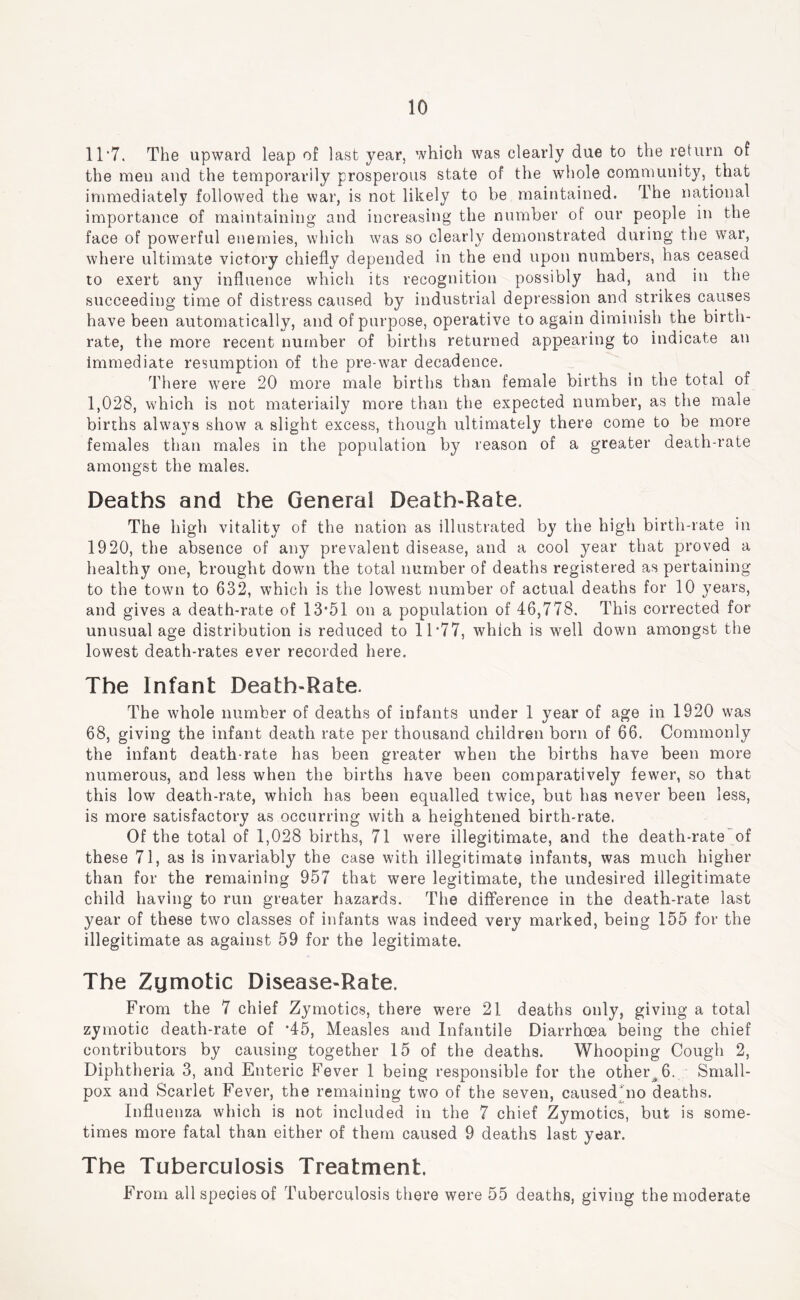 11’7. The upward leap of last year, which was clearly due to the return of the men and the temporarily prosperous state of the whole community, that immediately followed the war, is not likely to be maintained. The national importance of maintaining and increasing the number of our people in the face of powerful enemies, which was so clearly demonstrated during the war, where ultimate victory cliiefly depended in the end upon numbers, has ceased to exert any influence which its recognition possibly had, and in the succeeding time of distress caused by industrial depression and strikes causes have been automatically, and of purpose, operative to again diminish the birth- rate, the more recent number of births returned appearing to indicate an immediate resumption of the pre-war decadence. There w^ere 20 more male births than female births in the total of 1,028, which is not materiaily more than the expected number, as the male births ahvays show a slight excess, though ultimately there come to be more females than males in the population by reason of a greater death-rate amongst the males. Deaths and the General Death-Rate. The high vitality of the nation as illustrated by the high birth-rate in 1920, the absence of any prevalent disease, and a cool year that proved a healthy one, brought down the total number of deaths registered as pertaining to the town to 632, which is the lowest number of actual deaths for 10 years, and gives a death-rate of 13*51 on a population of 46,778. This corrected for unusual age distribution is reduced to 11*77, which is well down amongst the lowest death-rates ever recorded here. The Infant Death-Rate. The whole number of deaths of infants under 1 year of age in 1920 was 68, giving the infant death rate per thousand children born of 66. Commonly the infant death-rate has been greater when the births have been more numerous, and less when the births have been comparatively fewer, so that this low death-rate, which has been equalled twuce, but has never been less, is more satisfactory as occurring with a heightened birth-rate. Of the total of 1,028 births, 71 were illegitimate, and the death-rate*of these 71, as Is invariably the case with illegitimate infants, was much higher than for the remaining 957 that were legitimate, the undesired illegitimate child having to run greater hazards. The difference in the death-rate last year of these two classes of infants was indeed very marked, being 155 for the illegitimate as against 59 for the legitimate. The Zumotic Disease-Rate. From the 7 chief Zymotics, there were 21 deaths only, giving a total zymotic death-rate of *45, Measles and Infantile Diarrhoea being the chief contributors by causing together 15 of the deaths. Whooping Cough 2, Diphtheria 3, and Enteric Fever 1 being responsible for the other^6. Small- pox and Scarlet Fever, the remaining two of the seven, caused'no deaths. Influenza which is not included in the 7 chief Zymotics, but is some- times more fatal than either of them caused 9 deaths last year. The Tuberculosis Treatment. From all species of Tuberculosis there were 55 deaths, giving the moderate
