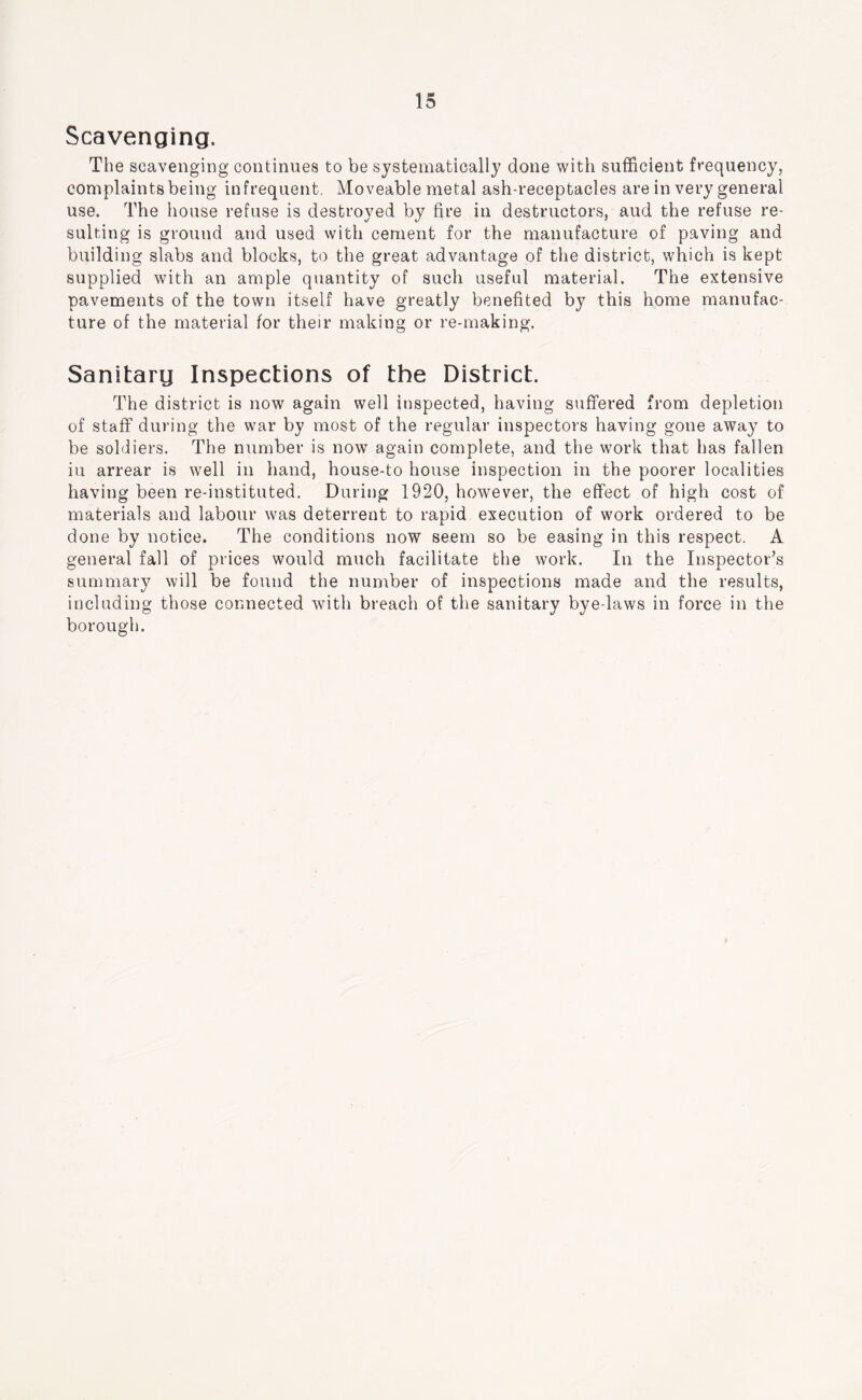 Scavenging. The scavenging continues to be systematically done with sufficient frequency, complaints being infrequent. Moveable metal ash-receptacles are in very general use. The house refuse is destroyed by fire in destructors, aud the refuse re- sulting is ground and used with cement for the manufacture of paving and building slabs and blocks, to the great advantage of the district, which is kept supplied with an ample quantity of such useful material. The extensive pavements of the town itself have greatly benefited by this home manufac- ture of the material for their making or re-making. Sanitarg Inspections of the District. The district is now again well inspected, having sufifered from depletion of staff during the war by most of the regular inspectors having gone away to be soldiers. The number is now again complete, and the work that has fallen in arrear is well in hand, house-to house inspection in the poorer localities having been re-instituted. During 1920, however, the effect of high cost of materials and labour was deterrent to rapid execution of work ordered to be done by notice. The conditions now seem so be easing in this respect. A general fall of prices would much facilitate the work. In the Inspector’s summary will be found the number of inspections made and the results, including those connected with breach of the sanitary bye-laws in force in the borough.