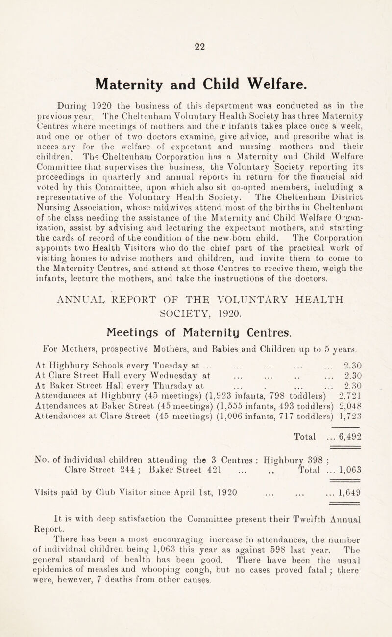 Maternity and Child Welfare. Daring 1920 the business of this department was conducted as in the previous year. The Cheltenham Voluntary Health Society has three Maternity Centres where meetings of mothers and their infants takes place once a weekj and one or other of two doctors examine, give advice, and prescribe what is neces-ary for the welfare of expectant and musing mothers and their children. 'Phe Cheltenham Corporatioii has a Maternity and Child Welfare Committee that supervises the business, the Voluntary Society reporting its proceedings in quarterly and annual reports in return for the financial aid voted by this Committee, upon which also sit co-opted members, including a representative of the Voluntary Health Society. The Cheltenham District Nursing Association, whose mid wives attend most of the births in Cheltenham of the class needing the assistance of the Maternity and Child Welfare Organ- ization, assist by advising and lecturing the expectant mothers, and starting the cards of record of the condition of the new-born child. ITe Corporation appoints two Health Visitors who do the chief part of the practical work of visiting homes to advise mothers and children, and invite them to come to the Maternity Centres, and attend at those Centres to receive them, weigh the infants, lecture the mothers, and take the instructions of the doctors. ANNUAL REPORT OF THE VOLUNTARY HEALTH SOCIETY, 1920. Meetings of Maternitg Centres. For Mothers, prospective Mothers, and Babies and Children up to 5 years. At Highbury Schools every Tuesday at ... ... ... ... ... 2.30 At Clare Street Hall every Wednesday at ... ... .. ... 2.30 At Baker Street Hall every Thursday at ... . ... ... 2.30 Attendances at Highbury (45 meetings) (1,923 infants, 798 toddlers) 2.721 A.ttendances at Baker Street (45 meetings) (1,555 infants, 493 toddlei s) 2,048 Attendances at Clare Street (45 meetings) (1,006 infants, 717 toddlers) 1,723 Total ... 6,492 No. of individual children attending the 3 Centres : Highbury 398 ; Clare Street 244 ; Baker Street 421 ... .. Total ...1,063 Visits paid by Club Visitor since April 1st, 1920 ... ... ... 1,649 It is with deep satisfaction the Committee present their Twelfth Annual Report. There has been a most encouraging increase in attendances, the number of individual children being 1,063 this year as against 598 last year. The general standard of health has been good. There have been the usual epidemics of measles and whooping cough, but no cases proved fatal ; there were, hewever, 7 deaths from other causes.