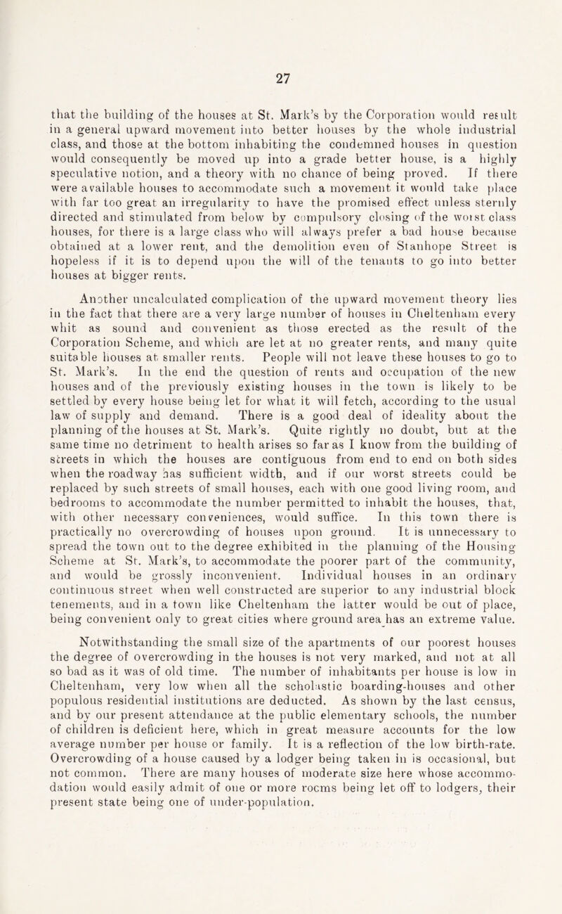 that tlie building of the houses at St. Mark’s by the Corporation would result in a general upward movement into better houses by the whole industrial class, and those at the bottom inhabiting the condemned houses in question would consequently be moved up into a grade better house, is a highly speculative notion, and a theory with no chance of being proved. If there were available houses to accommodate such a movement it would take place with far too great an irregularity to have the promised effect unless sternly directed and stimulated from below by compulsory closing of the woist class houses, for there is a large class who will always prefer a bad house because obtained at a lower rent, and the demolition even of Stanhope Street is hopeless if it is to depend upon the will of the tenants to go into better houses at bigger rents. Another uncalculated complication of the upward movement theory lies in the fact that there are a very large number of houses in Cheltenham every whit as sound and convenient as those erected as the result of the Corporation Scheme, and which are let at no greater rents, and many quite suitable houses at smaller rents. People will not leave these houses to go to St. Mark’s. In the end the question of rents and occupation of the new houses and of the previously existing houses in the town is likely to be settled by every house being let for what it will fetch, according to the usual law of supply and demand. There is a good deal of ideality about the planning of the houses at St. Mark’s. Quite rightly no doubt, but at the same time no detriment to health arises so far as I know from the building of streets in which the houses are contiguous from end to end on both sides when the roadway has sufficient width, and if our worst streets could be replaced by such streets of small houses, each with one good living room, and bedrooms to accommodate the number permitted to inhabit the houses, that, with other necessary conveniences, would suffice. In this town there is practically no overcrowding of houses upon ground. It is unnecessary to spread the town out to the degree exhibited in the planning of the Housing Scheme at St. Mark’s, to accommodate the poorer part of the community, and would be grossly inconvenient. Individual houses in an ordinary continuous street when well constructed are superior to any industrial block tenements, and in a town like Cheltenham the latter would be out of place, being convenient only to great cities where ground area has an extreme value. Notwithstanding the small size of the apartments of our poorest houses the degree of overcrowding in the houses is not very marked, and not at all so bad as it was of old time. The number of inhabitants per house is low in Cheltenham, very low when all the scholastic boarding-houses and other populous residential institutions are deducted. As shown by the last census, and by our present attendance at the public elementary schools, the number of children is deficient here, which in great measure accounts for the low average number per house or family. It is a reflection of the low birth-rate. Overcrowding of a house caused by a lodger being taken in is occasional, but not common. There are many houses of moderate size here whose accommo- dation would easily admit of one or more rooms being let off to lodgers, their present state being one of under-population.