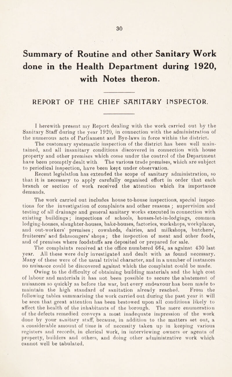 Summary of Routine and other Sanitary Work done in the Health Department during 1920, with Notes theron. REPORT OF THE CHIEF SflHITSRY IMSPECTOR. I lierewith present my Report dealing with the wmrk carried out by the Sanitary Staff daring the year 1920, in connection with the administration of the numerous acts of Parliament and Bye-laws in force within the district. The customary systematic inspection of the district has been well main- tained, and all insanitary conditions discovered in connection with house property and other premises which come under the control of the Department have been promptly dealt with. The various trade premises, which are subject to periodical inspection, have been kept under observation. Recent legislation has extended the scope of sanitary administration, so that it is necessary to apply carefully organised effort in order that each branch or section of work received the attention which its importance demands. The work carried out includes house to-house inspections, special inspec- tions for the investigation of complaints and other reasons ; supervision and testing of all drainage and general sanitary works executed in connection with existing buildings; inspections of schools, houses-let-in-lodgings, common lodging-houses, slaughter-houses, bake-houses, factories, workshops, workplaces, and out-workers’ premises; cowsheds, dairies, and milkshops, butchers’, fruiterers’and fishmongers’shops; the inspection of meat and other foods, and of premises where foodstuffs are deposited or prepared for sale. The complaints received at the office numbered 664, as against 430 last year. All these were duly investigated and dealt with as found necessary. Many of these were of the usual trivial character, and in a number of instances no nuisance could be discovered against which the complaint could be made. Owing to the difficulty of obtaining building materials and the high cost of labour and materials it has not been possible to secure the abatement of nuisances so quickly as before the war, but every endeavour has been made to maintain the high standard of sanitation already reached. From the following tables summarising the work carried out during the past year it will be seen that great attention has been bestowed upon all conditions likely to affect the health of the inhabitants of the borough. The mere enumeration of the defects remedied conveys a most inadequate impression of the work done by your sanitary staff, because, in addition to the matters set out, a a considerable amount of time is of necessity taken up in keeping various registers and records, in clerical work, in interviewing owners or agents of property, builders and others, and doing other administrative work which cannot well be tabulated,