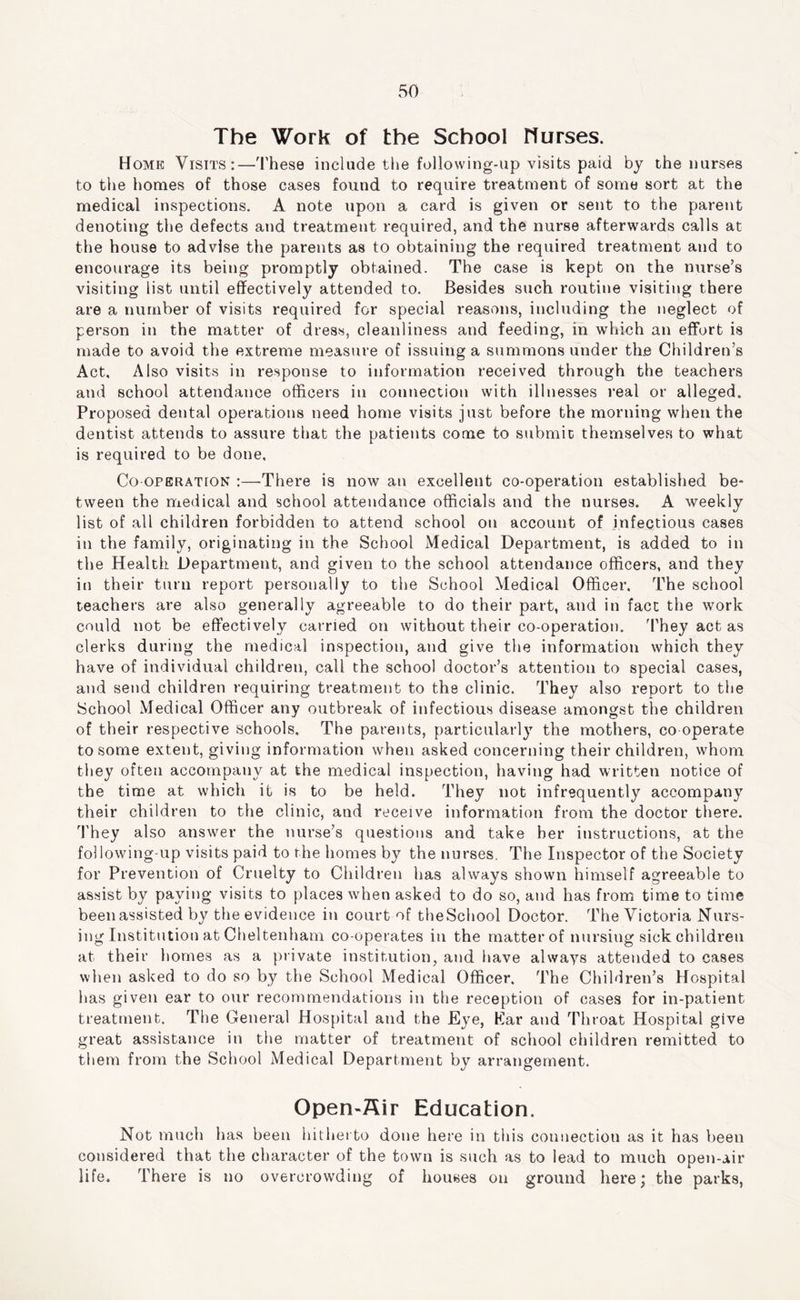 The Work of the School nurses. Home Visits:—These include the following-up visits paid by the nurses to the homes of those cases found to require treatment of some sort at the medical inspections. A note upon a card is given or sent to the parent denoting the defects and treatment required, and the nurse afterwards calls at the house to advise the parents as to obtaining the required treatment and to encourage its being promptly obtained. The case is kept on the nurse’s visiting list until effectively attended to. Besides such routine visiting there are a number of visits required for special reasons, including the neglect of person in the matter of dress, cleanliness and feeding, in which an effort is made to avoid the extreme measure of issuing a summons under the Children’s Act, Also visits in response to information received through the teachers and school attendance officers in connection with illnesses real or alleged. Proposed dental operations need home visits just before the morning when the dentist attends to assure that the patients come to submit themselves to what is required to be done. Co operation :—There is now an excellent co-operation established be- tween the medical and school attendance officials and the nurses. A weekly list of all children forbidden to attend school on account of infectious cases in the family, originating in the School Medical Department, is added to in the Health Department, and given to the school attendance officers, and they in their turn report personally to the School Medical Officer. The school teachers are also generally agreeable to do their part, and in fact the work could not be effectively carried on without their co-operation. They act as clerks during the medical inspection, and give the information which they have of individual children, call the school doctor’s attention to special cases, and send children requiring treatment to the clinic. They also report to the School Medical Officer any outbreak of infectious disease amongst the children of their respective schools. The parents, particularly the mothers, co operate to some extent, giving information when asked concerning their children, whom they often accompany at the medical inspection, having had written notice of the time at which it is to be held. They not infrequently accompany their children to the clinic, and receive information from the doctor there. They also answer the nurse’s questions and take her instructions, at the following-up visits paid to the homes by the nurses. The Inspector of the Society for Prevention of Cruelty to Children has always shown himself agreeable to assist by paying visits to places when asked to do so, and has from time to time beenassisted by the evidence in court of theSchool Doctor. The Victoria Nurs- ing Institution at Cheltenham co-operates in the matter of nursing sick children at their homes as a private institution, and have always attended to cases wlien asked to do so by the School Medical Officer. The Children’s Hospital has given ear to our recommendations in the reception of cases for in-patient treatment. The General Hospital and the Eye, Kar and Throat Hospital give great assistance in the matter of treatment of school children remitted to them from the School Medical Department by arrangement. Open-ffir Education. Not much has been hitherto done here in this connection as it has been considered that the character of the town is such as to lead to much open-air life. There is no overcrowding of houses on ground here; the parks,