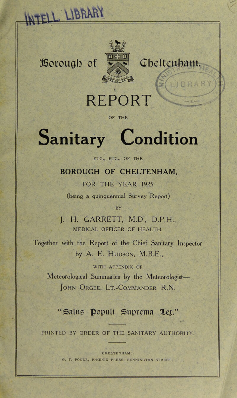 . vm&i ffiorouob of Cbcltenbam. , y REPORT OF THE Sanitary Condition ETC., ETC., OF THE BOROUGH OF CHELTENHAM, FOR THE YEAR 1925 (being a quinquennial Survey Report) BY J. H. GARRETT, M.D, D.P.H., MEDICAL OFFICER OF HEALTH. Together with the Report of the Chief Sanitary Inspector by A. E. Hudson, M.B.E., WITH APPENDIX OF Meteorological Summaries by the Meteorologist— John Orgee, Lt.-Commander R.N. ''Salus iPopuU Suprema aLey/' PRINTED BY ORDER OF THE SANITARY AUTHORITY. CHELTENHAM: G. F. POOLE, PHCENIX PKES.S, HENNINGTON STREET,