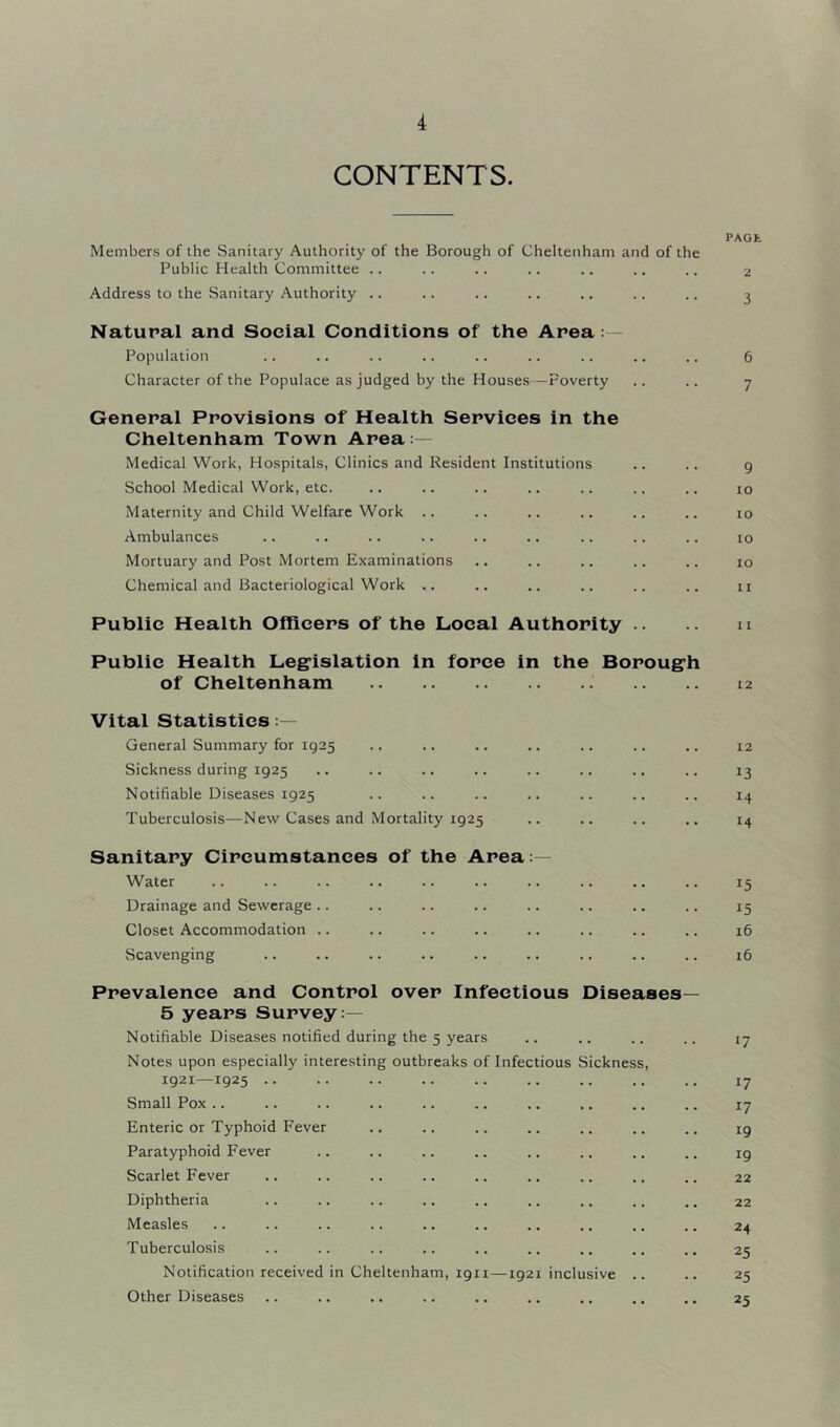 CONTENTS. Members of the Sanitary Authority of the Borough of Cheltenham and of the Public Health Committee .. Address to the Sanitary Authority .. Natural and Social Conditions of the Area Population Character of the Populace as judged by the Houses—Poverty Generai Provisions of Health Services in the Cheltenham Town Area:— Medical Work, Hospitals, Clinics and Resident Institutions School Medical Work, etc. Maternity and Child Welfare Work Ambulances Mortuary and Post Mortem Examinations Chemical and Bacteriological Work .. Public Health Officers of the Local Authority .. Public Health Leg^islation in force in the Boroug’h of Cheltenham Vital Statistics General Summary for 1925 Sickness during 1925 Notifiable Diseases 1925 Tuberculosis—New Cases and Mortality 1925 Sanitary Circumstances of the Area:— Water Drainage and Sewerage .. Closet Accommodation .. Scavenging Prevalence and Control over Infectious Diseases 5 years Survey:— Notifiable Diseases notified during the 5 years Notes upon especially interesting outbreaks of Infectious Sickness 1921—1925 .. Small Pox .. Enteric or Typhoid Fever Paratyphoid Fever Scarlet Fever Diphtheria Measles Tuberculosis Notification received in Cheltenham, 1911 —1921 inclusive Other Diseases PAGE 2 3 6 7 9 10 10 10 10 11 11 12 12 13 14 14 15 15 16 16 17 17 17 19 19 22 22 24 25 25 25