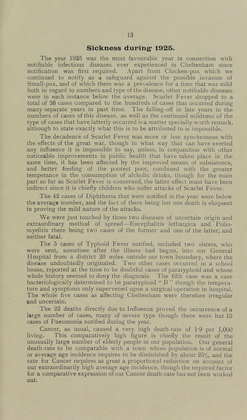 Sickness during* 1925. The year 1925 was the most favourable year in connection with notifiable infectious diseases ever experienced in Cheltenham since notification was first required. Apart from Chicken-pox which we continued to notify as a safeguard against the possible invasion of Small-pox, and of which there was a prevalence for a time that was mild both in regard to numbers and type of the disease, other notifiable diseases were in each instance below the average. Scarlet Fever dropped to a total of 26 cases compared to the hundreds of cases that occurred during many separate years in past time. The falling-off in late years in the numbers of cases of this disease, as well as the continued mildness of the type of cases that have latterly occurred is a matter specially worth remark, although to state exactly what this is to be attributed to is impossible. The decadence of Scarlet Fever was more or less synchronous with the effects of the great war, though in what way that can have exerted any influence it is impossible to say, unless, in conjunction with other noticeable improvements in public health that have taken place in the same time, it has been affected by the improved means of subsistence, and better feeding of the poorest poor, combined with the greater temperance in the consumption of alcholic drinks, though for the main part so far as Scarlet Fever is concerned, the latter effect must have been indirect since it is chiefly children who suffer attacks of Scarlet Fever. The 42 cases of Diphtheria that were notified in the year were below the average number, and the fact of there being but one death is eloquent in proving the mild nature of the attacks. We were just touched by those two diseases of uncertain origin and extraordinary method of spread—Encephalitis lethargica and Polio- myelitis there being two cases of the former and one of the latter, and neither fatal. The 5 cases of Typhoid Fever notified, included two sisters, who were sent, sometime after the illness had begun, into our General Hospital from a district 20 miles outside our town boundary, where the disease undoubtedly originated. Two other cases occurred in a school house, reported at the time to be doubtful cases of paratyphoid and whose whole history seemed to deny the diagnosis. The fifth case was a case bacteriologically determined to be paratyphoid “ B ” though the tempera- ture and symptoms only supervened upon a surgical operation in hospital. The whole five cases as affecting Cheltenham were therefore irregular and uncertain. The 22 deaths directly due to Influenza proved the occurrence of a large number of cases, many of severe type though there were but 16 cases of Pneumonia notified during the year. Cancer, as usual, caused a very high death-rate of 1-9 per 1,000 living. This comparatively high figure is chiefly the result of the unusually large number of elderly people in our population. Our general death-rate to be comparable with a town whose population is of normal or average age incidence requires to be diminished by about 25%, and the rate for Cancer requires as great a proportional reduction on account of our extraordinarily high average age incidence, though the required factor for a comparative expression of our Cancer death-rate has not been worked out.