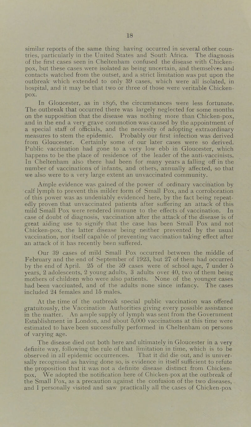 similar reports of the same thin having occurred in several other coun- tries, particularly in the United States and South. Africa. The diagnosis of the first cases seen in Cheltenham confused the disease with Chicken- pox, but these cases were isolated as being uncertain, and themselves and contacts watched from the outset, and a strict limitation was put upon the outbreak which extended to only 39 cases, which were all isolated, in hospital, and it may be that two or three of those were veritable Chicken- pox. In Gloucester, as in 1896, the circumstances were less fortunate. The outbreak that occurred there was largely neglected for some months on the supposition that the disease was nothing more than Chicken-pox, and in the end a very grave commotion was caused by the appointment of a special staff of officials, and the necessity of adopting extraordinary measures to stem the epidemic. Probably our first infection was derived from Gloucester. Certainly some of our later cases were so derived. Public vaccination had gone to a very low ebb in Gloucester, which happens to be the place of residence of the leader of the anti-vaccinists. In Cheltenham also there had been for many years a falling off in the number of vaccinations of infants, and others, annually affected, so that we also were to a very large extent an unvaccinated community. Ample evidence was gained of the power of ordinary vaccination by calf lymph to prevent this milder form of Small Pox, and a corroboration of this power was as undeniably evidenced here, by the fact being repeat- edly proven that unvaccinated patients after suffering an attack of this mild Small Pox were rendered immune to the effects of vaccination. In case of doubt of diagnosis, vaccination after the attack of the disease is of great aiding use to signify that the case has been Small Pox and not Chicken-pox, the latter disease being neither prevented by the usual vaccination, nor itself capable of preventing vaccination taking effect after an attack of it has recently been suffered. Our 39 cases of mild Small Pox occurred between the middle of February and the end of September of 1923, but 27 of them had occurred by the end of .April. 25 of the 39 cases were of school age, 7 under 5 years, 2 adolescents, 2 young adults, 3 adults over 40, two of them being mothers of children who were also patients. None of the younger cases had been vaccinated, and of the adults none since infancy. The cases included 24 females and 15 males. At the time of the outbreak special public vaccination was offered gratuitously, the \fficcination Authorities giving every possible assistance in the matter. An ample supply of lymph was sent from the Government Establishment in London, and about 5,000 vaccinations at this time were estimated to have been successfully performed in Cheltenham on persons of varying age. The disease died out both here and ultimately in Gloucester in a very definite way, following the rule of that limitation in time, which is to be observed in all epidemic occurrences. That it did die out, and is univer- sally recognised as having done so, is evidence in itself sufficient to refute the proposition that it was not a definite disease distinct from Chicken- pox, We adopted the notification here of Chicken-pox at the outbreak of the Small Pox, as a precaution against the confusion of the two diseases, and I personally visited and saw practically all the cases of Chicken-pox