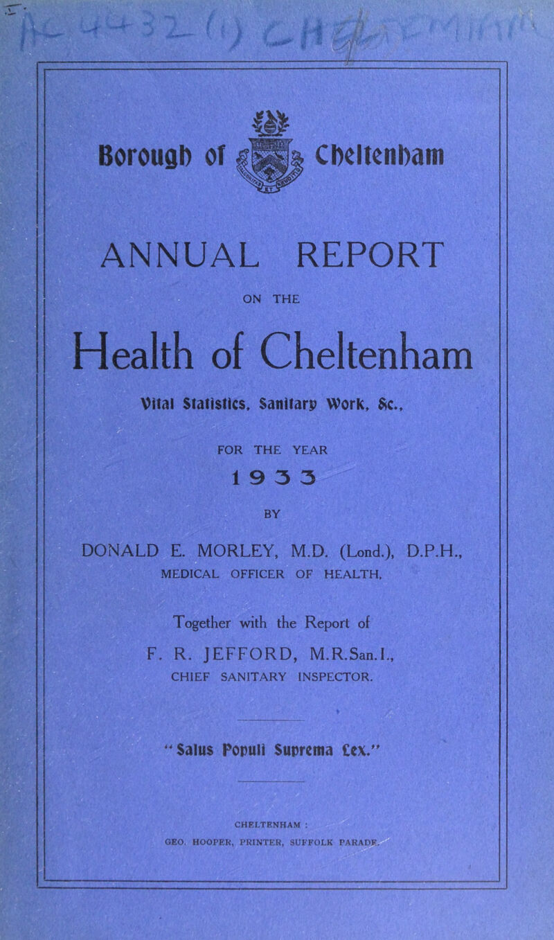 ANNUAL REPORT ON THE Health of Cheltenham Vital Statistics. Sanitarp Work. $^c.. for the year 1933 nSV BY DONALD E. MORLEY, M.D. (Lond.), D.P.H., MEDICAL OFFICER OF HEALTH. Together with the Report of F. R. JEFFORD, M.R.San.L, CHIEF SANITARY INSPECTOR. ^'Salus Popuii Suprema £ex.'' CHELTENHAM ; GEO, HOOPEK, PRINTER, SUFFOLK PARADE.