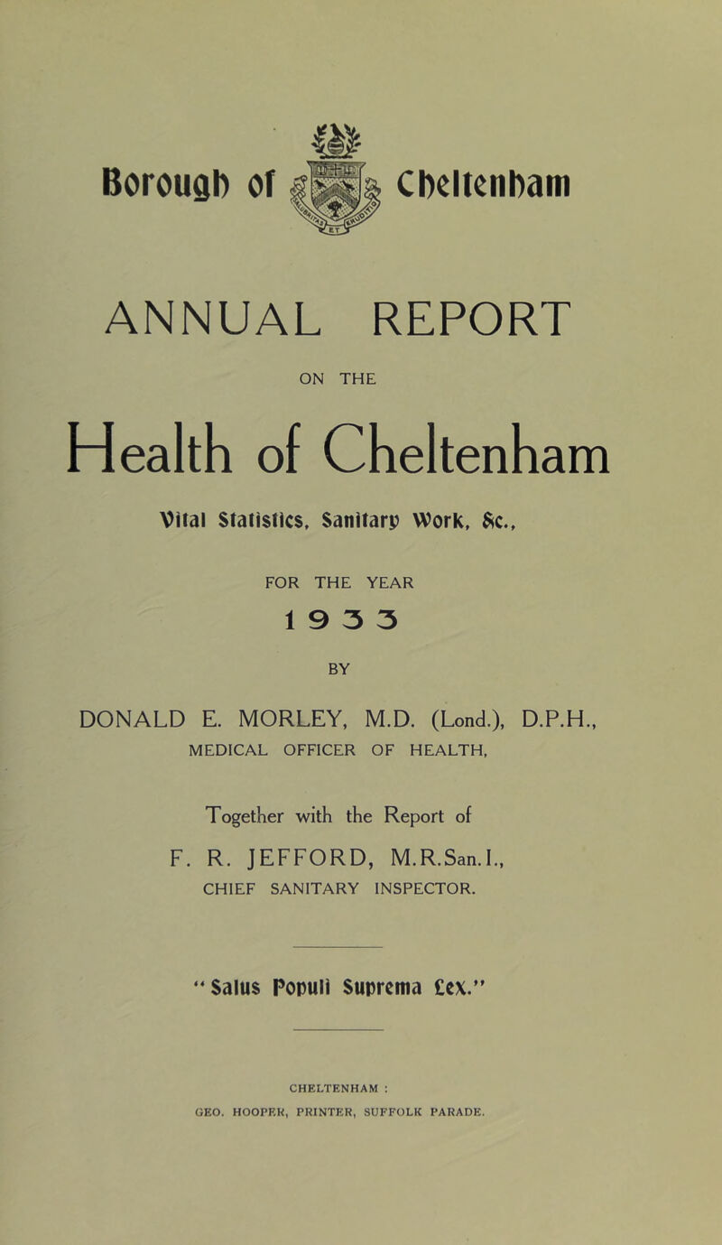 ANNUAL REPORT ON THE Health of Cheltenham Vital Statistics, Sanitarp Work, ^c., FOR THE YEAR 19 3 3 BY DONALD E. MORLEY, M.D. (Lond.), D.P.H., MEDICAL OFFICER OF HEALTH, Together with the Report of F. R. JEFFORD, M.R.San.L, CHIEF SANITARY INSPECTOR. “Salus Populi Suprema £cx.” CHELTENHAM : GEO. HOOPRK, PRINTER, SUFFOLK PARADE.