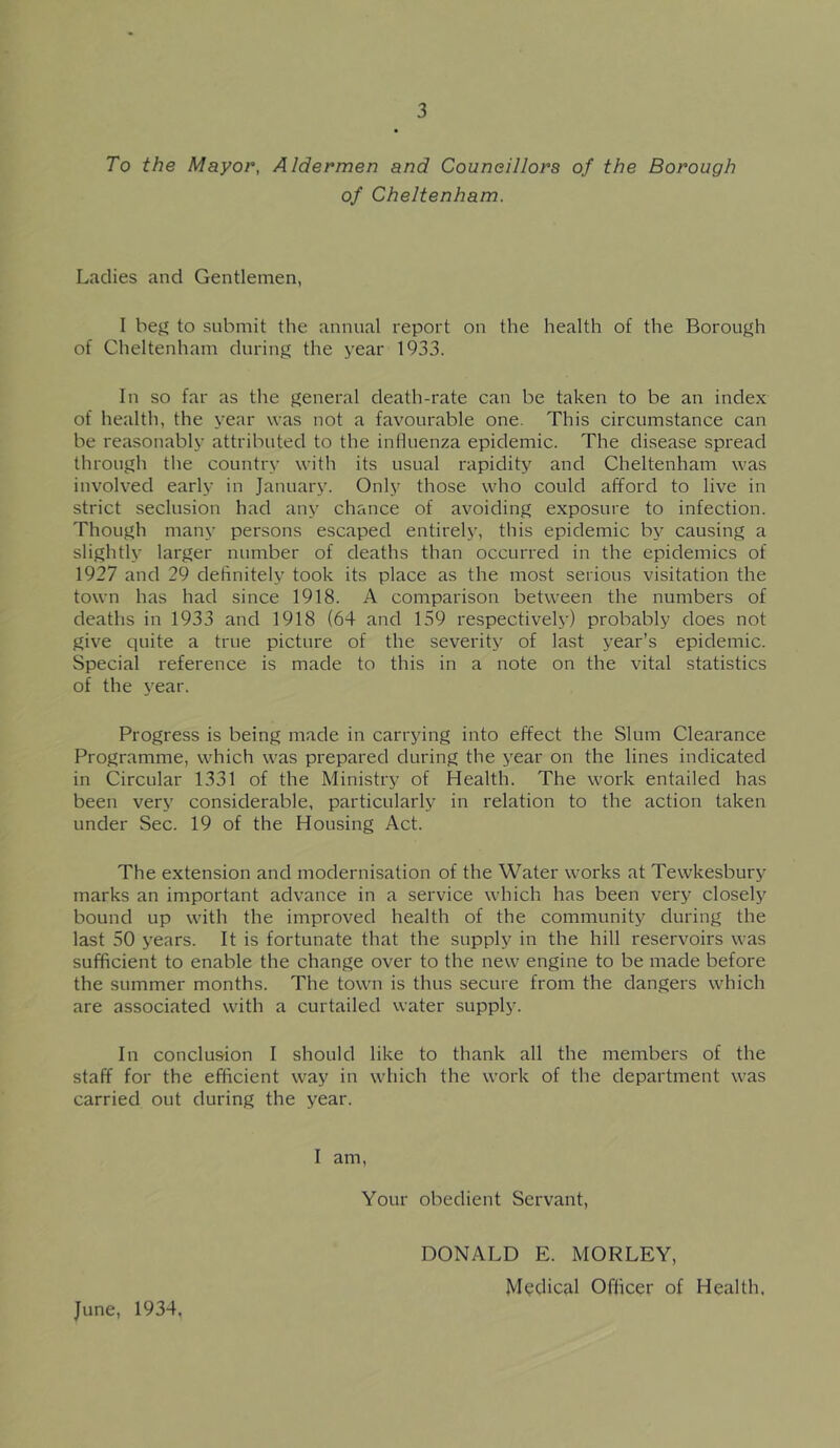 To the Mayor, Aldermen and Councillors of the Borough of Cheltenham. Ladies and Gentlemen, I bej^ to submit the annual report on the health of the Borough of Cheltenham during the year 1933. In so far as the general death-rate can be taken to be an index of health, the year was not a favourable one. This circumstance can be reasonably attributed to the influenza epidemic. The disease spread through the country with its usual rapidity and Cheltenham was involved early in January. Only those who could afford to live in strict seclusion had any chance of avoiding exposure to infection. Though many persons escaped entirely, this epidemic by causing a slightly larger number of deaths than occurred in the epidemics of 1927 and 29 definitely took its place as the most serious visitation the town has had since 1918. A comparison between the numbers of deaths in 1933 and 1918 (64 and 159 respectively) probably does not give quite a true picture of the severity of last year’s epidemic. Special reference is made to this in a note on the vital statistics of the year. Progress is being made in carrying into effect the Slum Clearance Programme, which was prepared during the year on the lines indicated in Circular 1331 of the Ministry of Health. The work entailed has been very considerable, particularly in relation to the action taken under Sec. 19 of the Housing Act. The extension and modernisation of the Water works at Tewkesbury marks an important advance in a service which has been very closely bound up with the improved health of the community during the last 50 years. It is fortunate that the supply in the hill reservoirs was sufficient to enable the change over to the new engine to be made before the summer months. The town is thus secure from the dangers which are associated with a curtailed water supply. In conclusion I should like to thank all the members of the staff for the efficient way in which the work of the department was carried out during the year. I am. Your obedient Servant, DONALD E. MORLEY, Medical Officer of Health. June, 1934.