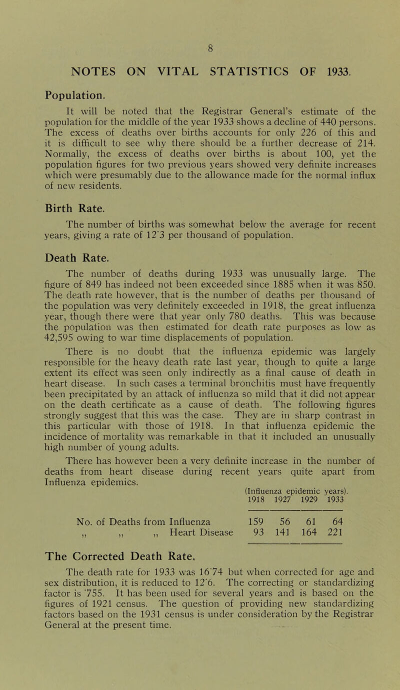 NOTES ON VITAL STATISTICS OF 1933. Population. It will be noted that the Registrar General’s estimate of the population for the middle of the year 1933 shows a decline of 440 persons. The excess of deaths over births accounts for only 226 of this and it is difficult to see why there should be a further decrease of 214. Normally, the excess of deaths over births is about 100, yet the population figures for two previous years showed very definite increases which were presumably due to the allowance made for the normal influx of new residents. Birth Rate. The number of births was somewhat below the average for recent years, giving a rate of 12’3 per thousand of population. Death Rate. The number of deaths during 1933 was unusually large. The figure of 849 has indeed not been exceeded since 1885 when it was 850. The death rate however, that is the number of deaths per thousand of the population was very definitely exceeded in 1918, the great influenza year, though there were that year only 780 deaths. This was because the population was then estimated for death rate purposes as low as 42,595 owing to war time displacements of population. There is no doubt that the influenza epidemic was largely responsible for the heavy death rate last year, though to quite a large extent its effect was seen only indirectly as a final cause of death in heart disease. In such cases a terminal bronchitis must have frequently been precipitated by an attack of influenza so mild that it did not appear on the death certificate as a cause of death. The following figures strongly suggest that this was the case. They are in sharp contrast in this particular with those of 1918. In that influenza epidemic the incidence of mortality was remarkable in that it included an unusually high number of young adults. There has however been a very definite increase in the number of deaths from heart disease during recent years quite apart from Influenza epidemics. (Influenza epidemic years). 1918 1927 1929 1933 No. of Deaths from Influenza 159 56 61 64 ,, „ „ Heart Disease 93 141 164 221 The Corrected Death Rate, The death rate for 1933 was 1674 but when corrected for age and sex distribution, it is reduced to 12‘6. The correcting or standardizing factor is 755. It has been used for several years and is based on the figures of 1921 census. The question of providing new standardizing factors based on the 1931 census is under consideration by the Registrar General at the present time.