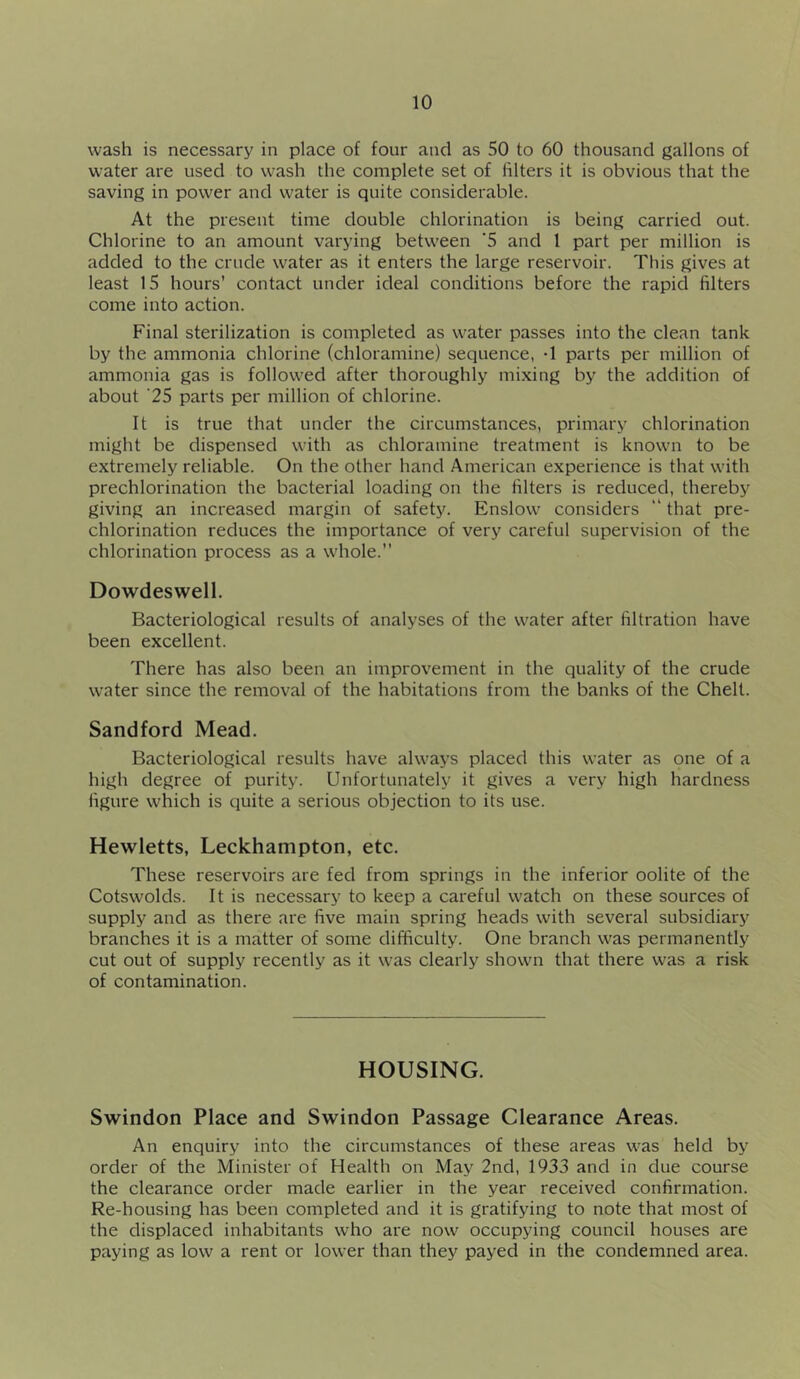 wash is necessary in place of four and as 50 to 60 thousand gallons of water are used to wash the complete set of iilters it is obvious that the saving in power and water is quite considerable. At the present time double chlorination is being carried out. Chlorine to an amount varying between ’5 and 1 part per million is added to the crude water as it enters the large reservoir. This gives at least IS hours’ contact under ideal conditions before the rapid filters come into action. Final sterilization is completed as water passes into the clean tank by the ammonia chlorine (chloramine) sequence, -1 parts per million of ammonia gas is followed after thoroughly mixing by the addition of about ’25 parts per million of chlorine. It is true that under the circumstances, primary chlorination might be dispensed with as chloramine treatment is known to be extremely reliable. On the other hand American experience is that with prechlorination the bacterial loading on the filters is reduced, thereby giving an increased margin of safety. Enslow considers “ that pre- chlorination reduces the importance of very careful supervision of the chlorination process as a whole.” Dowdeswell. Bacteriological results of analyses of the water after filtration have been excellent. There has also been an improvement in the quality of the crude water since the removal of the habitations from the banks of the Chelt. Sandford Mead. Bacteriological results have always placed this water as one of a high degree of purity. Unfortunately it gives a very high hardness figure which is quite a serious objection to its use. Hewletts, Leckhampton, etc. These reservoirs are fed from springs in the inferior oolite of the Cotswolds. It is necessary to keep a careful watch on these sources of supply and as there are five main spring heads with several subsidiary branches it is a matter of some difficulty. One branch was permanently cut out of supply recently as it was clearly shown that there was a risk of contamination. HOUSING. Swindon Place and Swindon Passage Clearance Areas. An enquiry into the circumstances of these areas was held by order of the Minister of Health on May 2nd, 1933 and in due course the clearance order made earlier in the year received confirmation. Re-housing has been completed and it is gratifying to note that most of the displaced inhabitants who are now occupying council houses are paying as low a rent or lower than they payed in the condemned area.