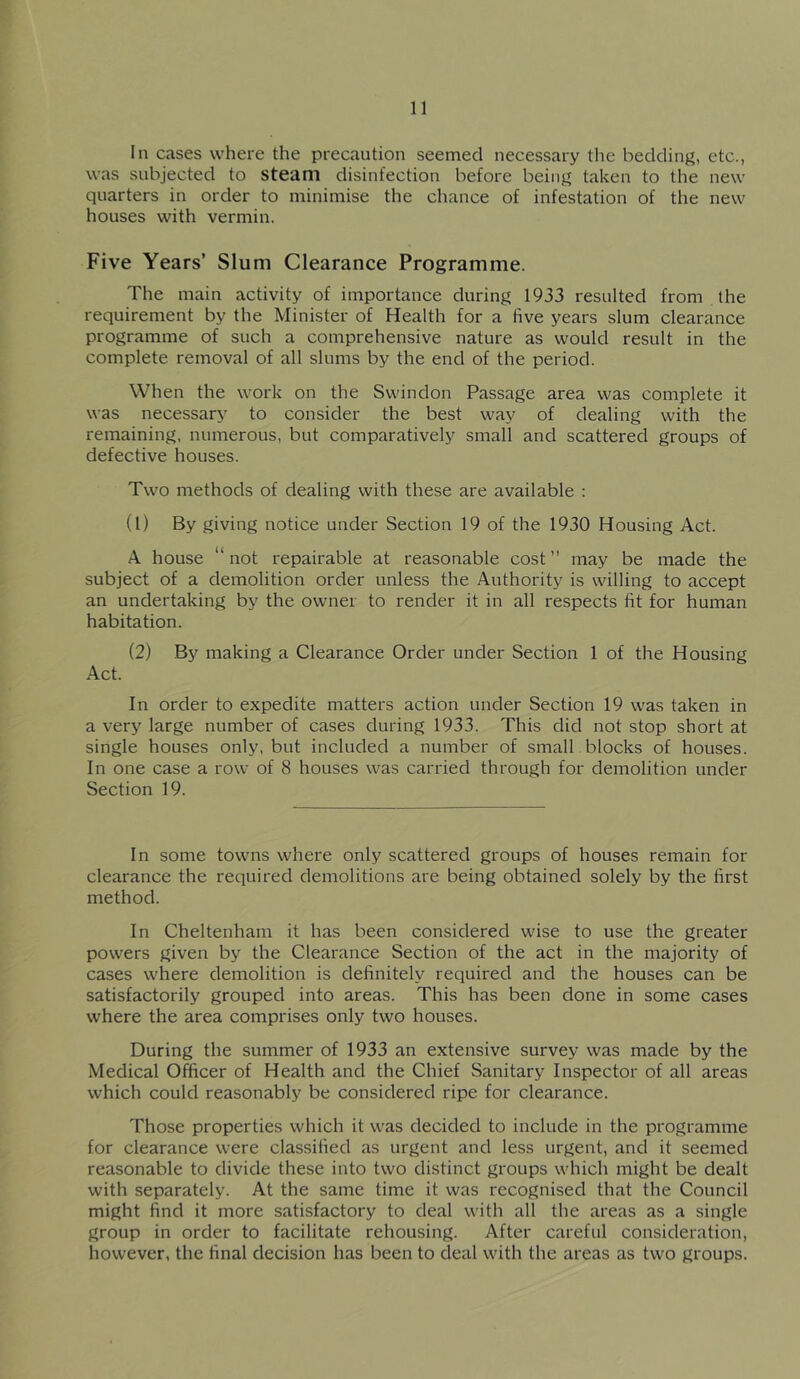 In cases where the precaution seemed necessary the bedding, etc., was subjected to steam disinfection before being taken to the new quarters in order to minimise the chance of infestation of the new houses with vermin. Five Years’ Slum Clearance Programme. The main activity of importance during 1933 resulted from the requirement by the Minister of Health for a five years slum clearance programme of such a comprehensive nature as would result in the complete removal of all slums by the end of the period. When the work on the Swindon Passage area was complete it was necessary to consider the best way of dealing with the remaining, numerous, but comparatively small and scattered groups of defective houses. Two methods of dealing with these are available : (1) By giving notice under Section 19 of the 1930 Housing Act. A house “not repairable at reasonable cost” may be made the subject of a demolition order unless the Authority is willing to accept an undertaking by the owner to render it in all respects fit for human habitation. (2) By making a Clearance Order under Section 1 of the Housing Act. In order to expedite matters action under Section 19 was taken in a very large number of cases during 1933. This did not stop short at single houses only, but included a number of small blocks of houses. In one case a row of 8 houses was carried through for demolition under Section 19. In some towns where only scattered groups of houses remain for clearance the required demolitions are being obtained solely by the first method. In Cheltenham it has been considered wise to use the greater powers given by the Clearance Section of the act in the majority of cases where demolition is definitely required and the houses can be satisfactorily grouped into areas. This has been done in some cases where the area comprises only two houses. During the summer of 1933 an extensive survey was made by the Medical Officer of Health and the Chief Sanitary Inspector of all areas which could reasonably be considered ripe for clearance. Those properties which it was decided to include in the programme for clearance were classified as urgent and less urgent, and it seemed reasonable to divide these into two distinct groups which might be dealt with separately. At the same time it was recognised that the Council might find it more satisfactory to deal with all the areas as a single group in order to facilitate rehousing. After careful consideration, however, the final decision has been to deal with the areas as two groups.