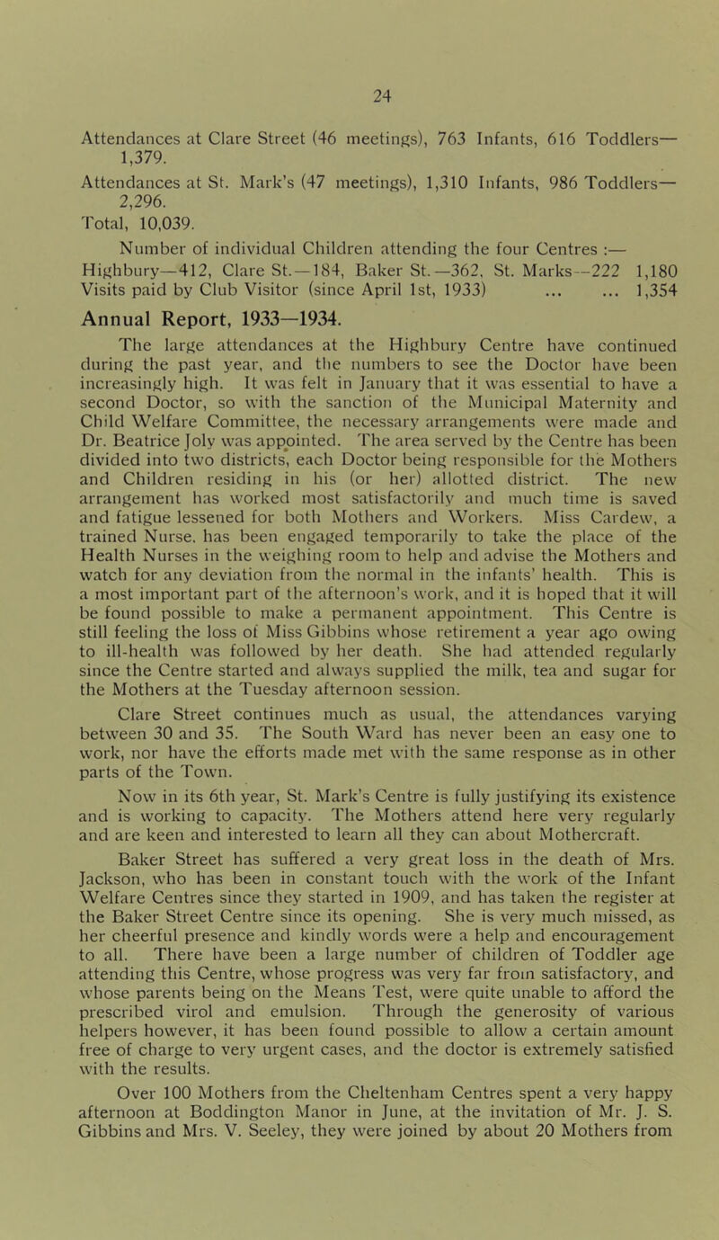 Attendances at Clare Street (46 meetings), 763 Infants, 616 Toddlers— 1,379. Attendances at St. Mark’s (47 meetings), 1,310 Infants, 986 Toddlers— 2,296. Total, 10,039. Number of individual Children attending the four Centres :— Highbury—412, Clare St. —184, Baker St.—362, St. Marks—222 1,180 Visits paid by Club Visitor (since April 1st, 1933) ... ... 1,354 Annual Report, 1933—1934. The large attendances at the Highbury Centre have continued during the past year, and the numbers to see the Doctor have been increasingly high. It was felt in January that it was essential to have a second Doctor, so with the sanction of the Municipal Maternity and Child Welfare Committee, the necessary arrangements were made and Dr. Beatrice Joly was appointed. The area served by the Centre has been divided into two districts, each Doctor being responsible for the Mothers and Children residing in his (or her) allotted district. The new arrangement has worked most satisfactorily and much time is saved and fatigue lessened for both Mothers and Workers. Miss Cardew, a trained Nurse, has been engaged temporarily to take the place of the Health Nurses in the weighing room to help and advise the Mothers and watch for any deviation from the normal in the infants’ health. This is a most important part of the afternoon’s work, and it is hoped that it will be found possible to make a permanent appointment. This Centre is still feeling the loss of Miss Gibbins whose retirement a year ago owing to ill-health was followed by her death. She had attended regularly since the Centre started and always supplied the milk, tea and sugar for the Mothers at the Tuesday afternoon session. Clare Street continues much as usual, the attendances varying between 30 and 35. The South Ward has never been an easy one to work, nor have the efforts made met with the same response as in other parts of the Town. Now in its 6th year, St. Mark’s Centre is fully justifying its existence and is working to capacity. The Mothers attend here very regularly and are keen and interested to learn all they can about Mothercraft. Baker Street has suffered a very great loss in the death of Mrs. Jackson, who has been in constant touch with the work of the Infant Welfare Centres since they started in 1909, and has taken the register at the Baker Street Centre since its opening. She is very much missed, as her cheerful presence and kindly words were a help and encouragement to all. There have been a large number of children of Toddler age attending this Centre, whose progress was very far from satisfactory, and whose parents being on the Means Test, were quite unable to afford the prescribed virol and emulsion. Through the generosity of various helpers however, it has been found possible to allow a certain amount free of charge to very urgent cases, and the doctor is extremely satisfied with the results. Over 100 Mothers from the Cheltenham Centres spent a very happy afternoon at Boddington Manor in June, at the invitation of Mr. J. S. Gibbins and Mrs. V. Seeley, they were joined by about 20 Mothers from