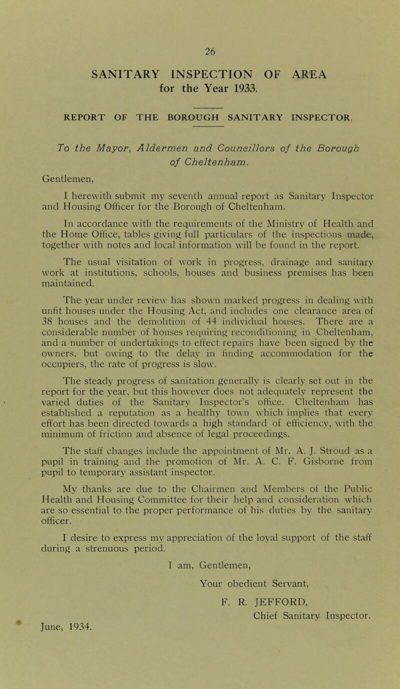 SANITARY INSPECTION OF AREA for the Year 1933. REPORT OF THE BOROUGH SANITARY INSPECTOR. To the Mayor, Aldermen and Couneillors of the Borough of Cheltenham. Gentlemen, I herewith submit my seventh annual report as Sanitary Inspector and Housing Officer for the Borough of Cheltenham. In accordance with the requirements of the Ministry of Health and the Home Office, tables giving full particulars of the inspections made, together with notes and local information will be found in the report. The usual visitation of work in progress, drainage and sanitary work at institutions, schools, houses and business premises has been maintained. The year under review has shown marked progress in dealing with unfit houses under the Housing Act, and includes one clearance area of 38 houses and the demolition of 44 individual houses. There are a considerable number of houses requiring reconditioning in Cheltenham, and a number of undertakings to effect repairs have been signed by the owners, but owing to the delay in linding accommodation for the occupiers, the rate of progress is slow. The steady progress of sanitation generally is clearly set out in the report for the year, but this however does not adequately represent the varied duties of the Sanitary Inspector’s office. Cheltenham has established a reputation as a healthy town which implies that every effort has been directed towards a high standard of efficiency, with the minimum of friction and absence of legal proceedings. The staff changes include the appointment of Mr. A. J. Stroud as a pupil in training and the promotion of Mr. A. C. F. Gisborne from pupil to temporary assistant inspector. My thanks are due to the Chairmen and Members of the Public Health and Housing Committee for their help and consideration which are so essential to the proper performance of his duties by the sanitary officer. I desire to express my appreciation of the loyal support of the staff during a strenuous period. I am. Gentlemen, Your obedient Servant, F. R. JEFFORD, Chief Sanitary Inspector. * June, 1934.