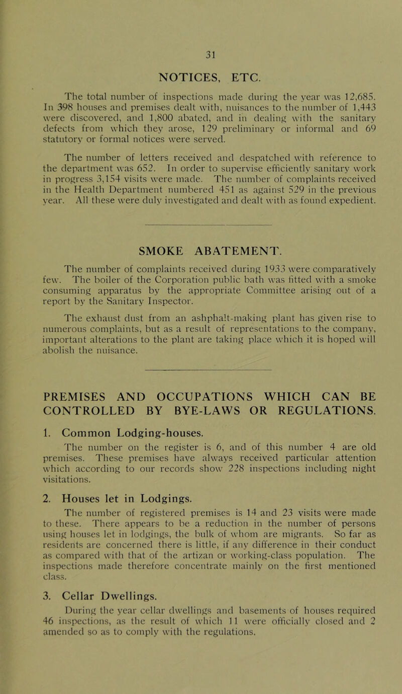NOTICES, ETC. The total number of inspections made durinji the year was 12,685. In 398 houses and premises dealt with, nuisances to the number of 1,443 were discovered, and 1,800 abated, and in dealinjf with the sanitary defects from which they arose, 129 preliminary or informal and 69 statutory or formal notices were served. The number of letters received and despatched with reference to the department was 652. In order to supervise efficiently sanitary work in proj^ress 3,154 visits were made. The number of complaints received in the Health Department numbered 451 as ajjainst 529 in the previous year. All these were duly investigated and dealt with as found expedient. SMOKE ABATEMENT. The number of complaints received during 1933 were comparatively few. The boiler of the Corporation public bath was fitted with a smoke consuming apparatus by the appropriate Committee arising out of a report by the Sanitary Inspector. The exhaust dust from an ashphalt-making plant has given rise to numerous complaints, but as a result of representations to the company, important alterations to the plant are taking place which it is hoped will abolish the nuisance. PREMISES AND OCCUPATIONS WHICH CAN BE CONTROLLED BY BYE-LAWS OR REGULATIONS. 1. Common Lodging-houses. The number on the register is 6, and of this number 4 are old premises. These premises have always received particular attention which according to our records show 228 inspections including night visitations. 2. Houses let in Lodgings. The number of registered premises is 14 and 23 visits were made to these. There appears to be a reduction in the number of persons using houses let in lodgings, the bulk of whom are migrants. So far as residents are concerned there is little, if any difference in their conduct as compared with that of the artizan or working-class population. The inspections made therefore concentrate mainly on the first mentioned class. 3. Cellar Dwellings. During the year cellar dwellings and basements of houses required 46 inspections, as the result of which 11 were officially closed and 2 amended so as to comply with the regulations.