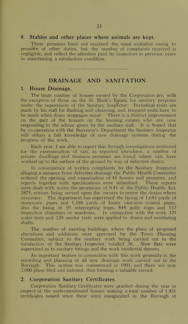 8. Stables and other places where animals are kept. These premises have not received the usual visitation owinjf to pressure of other duties, but the number of complaints received is nej^ligible, and reflect the attention paid by inspectors in previous years in maintaining a satisfactory condition. DRAINAGE AND SANITATION. 1. House Drainage. The large number of houses owned by the Corporation are, with the exception of those on the St. Mark’s Estate, for sanitary purposes under the supervision of the Sanitary Insp^i^ctor. Periodical visits are made by his staff for flushing and cleansing, and frequent visits have to be made when drain stoppages occur. There is a distinct improvement on the part of the tenants on the housing estates who are now responding to the advice given by the sanitary staff. It is hoped that by co-operation with the Surveyor’s Department the Sanitary Inspector will obtain a full knowledge of new drainage systems during the progress of the work. Each year, I am able to report that through investigations instituted for the extermination of rats, as reported elsewhere, a number of private dwellings and business premises are found where rats have worked up to the surface of the ground by way of defective drains. In consequence of written complaints by the Sanitary Inspector alleging a nuisance from defective drainage the Public Health Committee ordered the opening and examination of 45 houses and premises, and reports together with specifications w’ere submitted. These reports w'ere dealt with under the provisions of S.41 of the Public Health Act, 1875, notices being served upon the owners to renews the drains w'here necessary. The department has supervised the laying of 1,643 yards of stoneware pipes and 1,188 yards of heavy cast-iron coated pipes, also the fixing of 95 intercepting traps, 844 gully traps and 132 inspection chambers or manholes. In connection with the w'ork 329 w ater tests and 124 smoke tests were applied to drains and ventilating shafts. The number of existing buildings, wdiere the plans of proposed alterations and additions were approved by the Towm Planning Committee, subject to the sanitary work being carried out to the satisfaction of the Sanitary Inspector, totalled 36. New^ flats were supervised as to sanitary fittings and the work incidental thereto. An important feature in connection with this work generally is the recording and planning of all new drainage w'ork carried out in the Borough. This system was commenced in 1901, and there are now' 2,000 plans filed and indexed, thus forming a valuable record. 2. Corporation Sanitary Certificates. Corporation Sanitary Certificates w'ere granted during the year in respect of the undermentioned houses making a total number of 1,451 certificates issued since these were inaugurated in the Borough of
