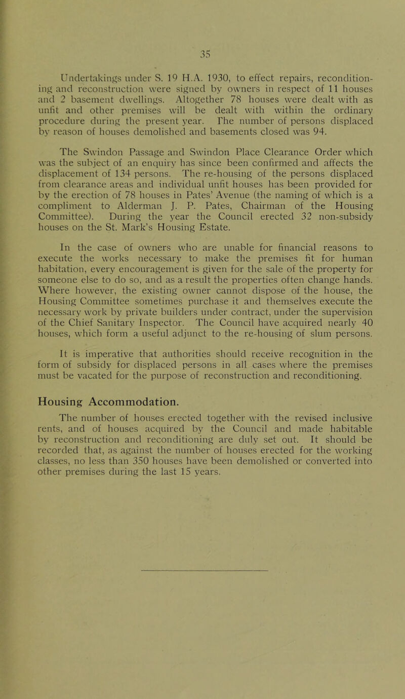 Undertaking's under S. 19 H.A. 1930, to effect repairs, recondition- injf and reconstruction were sij^ued by owners in respect of 11 houses and 2 basement dwellinj^s. Altogether 78 houses were dealt with as unlit and other premises will be dealt with within the ordinary procedure during the present year. The number of persons displaced by reason of houses demolished and basements closed was 94. The Swindon Passage and Swindon Place Clearance Order which was the subject of an enquiry has since been confirmed and affects the displacement of 134 persons. The re-housing of the persons displaced from clearance areas and individual unfit houses has been provided for by the erection of 78 houses in Pates’ Avenue (the naming of which is a compliment to Alderman J. P. Pates, Chairman of the Housing Committee). During the j’ear the Council erected 32 non-subsidy houses on the St. Mark’s Housing Estate. In the case of owners who are unable for financial reasons to execute the works necessary to make the premises fit for human habitation, every encouragement is given for the sale of the property for someone else to do so, and as a result the properties often change hands. Where however, the existing owner cannot dispose of the house, the Housing Committee sometimes purchase it and themselves execute the necessary work by private builders under contract, under the supervision of the Chief Sanitary Inspector. The Council have acquired nearly 40 houses, which form a useful adjunct to the re-housing of slum persons. It is imperative that authorities should receive recognition in the form of subsidy for displaced persons in all cases where the premises must be vacated for the purpose of reconstruction and reconditioning. Housing Accommodation. The number of houses erected together with the revised inclusive rents, and of houses acquired by the Council and made habitable by reconstruction and reconditioning are duly set out. It should be recorded that, as against the number of houses erected for the working classes, no less than 350 houses have been demolished or converted into other premises during the last 15 years.