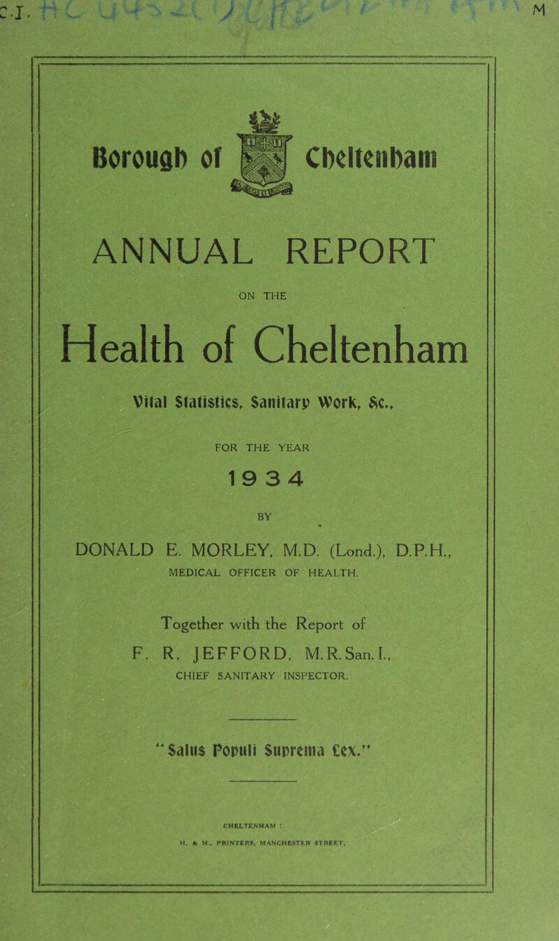 Borouai) or Cbeltenbam ANNUAL REPORT ON THE Health of Cheltenham Viral Statistics, Sanitarp Work, $c.. FOR THE YEAR 19 3 4 BY DONALD E, MORLEY, M.D. (Lond.), D.P.H.. MEDICAL OFFICER OF HEALTH. Together with the Report of F. R. JEFFORD. M.R.San.l. CHIEF SANITARY INSPECTOR. Saius Populi Suprema £cx.'' CHELTENHAM : M, * PRINTERS. MANCHESTER STREET.