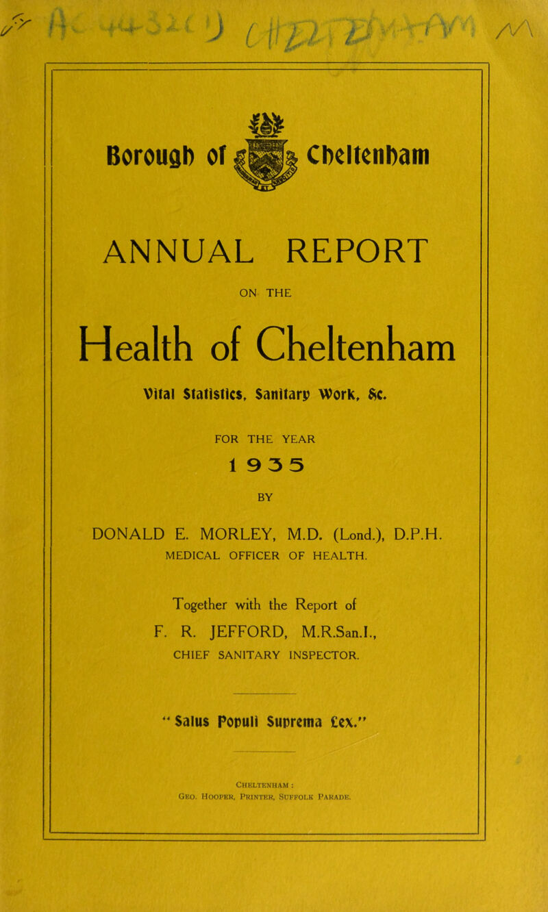 ANNUAL REPORT ON THE Health of Cheltenham Vital Statistics. Satiitarp Work. ^c. FOR THE YEAR 1935 BY DONALD E. MORLEY, M.D. (Lond.), D.P.H. MEDICAL OFFICER OF HEALTH. Together with the Report of F. R. JEFFORD, M.R.San.I., CHIEF SANITARY INSPECTOR. ‘‘Salus Populi Suprema £cx. Cheltenham : Geo. Hooper. Printer, Suffolk Parade.