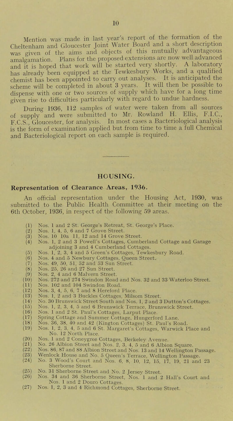 Mention was made in last year s repoi t of the formation of the Cheltenham and Gloucester Joint Water Board and a short description was given of the aims and objects of this mutually advantageous amalgamation. Plans for the proposed extensions are now well advanced and it is hoped that work will be started very shortly. A laboratory has already been equipped at the Tewkesbury Works, and a qualified chemist has been appointed to carry out analyses. It is anticipated the scheme will be completed in about 3 years. It will then be possible to dispense with one or two sources of supply which have for a long time given rise to difficulties particularly with regard to undue hardness. During 1936, 112 samples of water were taken from all sources of supply and were submitted to Mr. Rowland H. Ellis, F.I.C., F.C.S., Gloucester, for analysis. In most cases a Bacteriological analysis is the form of examination applied but from time to time a full Chemical and Bacteriological report on each sample is required. HOUSING. Representation of Clearance Areas, 1936. An official representation under the Housing Act, 1930, was submitted to the Public Health Committee at their meeting on the 6th October, 1936, in respect of the following 59 areas. (1) Nos. 1 and 2 St. George’s Retreat, St. George’s Place. (2) Nos. 1, 4, 5, 6 and 7 Grove Street. (3) Nos. 10 10a 11, 12 and 14 Grove Street. (4) Nos. 1, 2 and 3 Powell’s Cottages, Cumberland Cottage and Garage adjoining 3 and 4 Cumberland Cottages. (5) Nos. 1, 2, 3, 4 and 5 Green’s Cottages, Tewkesbury Road. (6) Nos. 4 and 5 Newbury Cottages, Queen Street. (7) Nos. 49, 50, 51, 52 and 53 Sun Street. (8) Nos. 25, 26 and 27 Sun Street. (9) Nos. 2, 4 and 6 Malvern Street. (10) Nos. 272 and 274 Swindon Road and Nos. 32 and 33 Waterloo Street. (11) Nos. 102 and 104 Swindon Road. (12) Nos. 3, 4, 5, 6, 7 and 8 Hereford Place. (13) Nos. 1, 2 and 3 Buckles Cottages, Milsom Street. (14) No. 30 Brunswick Street South and Nos. 1, 2 and 3 Dutton’s Cottages. (15) Nos. 1, 2, 3, 4, 5 and 6 Brunswick Terrace, Brunswick Street. (16) Nos. 1 and 2 St. Paul’s Cottages, Larput Place. (17) Spring Cottage and Summer Cottage, Hungerford Lane. (18) Nos. 36, 38, 40 and 42 (Kington Cottages) St. Paul’s Road. (19) Nos. 1, 2, 3, 4, 5 and 6 St. Margaret’s Cottages, Warwick Place and No. 12 North Place. (20) Nos. 1 and 2 Coneygree Cottages, Berkeley Avenue. (21) No. 26 Albion Street and Nos. 2, 3, 4, 5 and 6 Albion Square. (22) Nos. 86, 87 and 88 Albion Street and Nos. 13 and 14 Wellington Passage. (23) Wenlock House and No. 5 Queen’s Terrace, Wellington Passage. (24) No. 3 Wood’s Court and Nos. 6, 8, 10, 12, 15, 17, 19, 21 and 23 Sherborne Street. (25) No. 31 Sherborne Street and No. 2 Jersev Street. (26) Nos. 34 and 36 Sherborne Street, Nos.'l and 2 Hall’s Court and Nos. 1 and 2 Douro Cottages. (27) Nos. 1, 2, 3 and 4 Richmond Cottages, Sherborne Street.