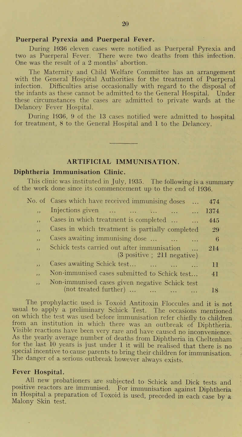 Puerperal Pyrexia and Puerperal Fever. During 1936 eleven cases were notified as Puerperal Pyrexia and two as Puerperal Fever. There were two deaths from this infection. One was the result of a 2 months’ abortion. The Maternity and Child Welfare Committee has an arrangement with the General Hospital Authorities for the treatment of Puerperal infection. Difficulties arise occasionally with regard to the disposal of the infants as these cannot be admitted to the General Hospital. Under these circumstances the cases are admitted to private wards at the Delancey Fever Hospital. During 1936, 9 of the 13 cases notified were admitted to hospital for treatment, 8 to the General Hospital and 1 to the Delancey. ARTIFICIAL IMMUNISATION. Diphtheria Immunisation Clinic. This clinic was instituted in July, 1935. The following is a summary of the work done since its commencement up to the end of 1936. No. of Cases which have received immunising doses ... 474 ,, Injections given 1374 ,, Cases in which treatment is completed 445 ,, Cases in which treatment is partially completed 29 ,, Cases awaiting immunising dose ... ... ... 6 ,, Schick tests carried out after immunisation ... 214 (3 positive ; 211 negative) ,, Cases awaiting Schick test 11 ,, Non-immunised cases submitted to Schick test... 41 ,, Non-immunised cases given negative Schick test (not treated further) ... ... ... ... ly The prophylactic used is Toxoid Antitoxin Floccules and it is not usual to apply a preliminary Schick Test. The occasions mentioned on which the test was used before immunisation refer chiefly to children from an institution in which there was an outbreak of Diphtheria. Visible reactions have been very rare and have caused no inconvenience. As the yearly average number of deaths from Diphtheria in Cheltenham for the last 10 years is just under 1 it will be realised that there is no special incentive to cause parents to bring their children for immunisation. I he danger of a serious outbreak however always exists. Fever Hospital. All new probationers are subjected to Schick and Dick tests and positive reactors are immunised. For immunisation against Diphtheria in Hospital a preparation of Toxoid is used, preceded in each case by a Malony Skin test. J