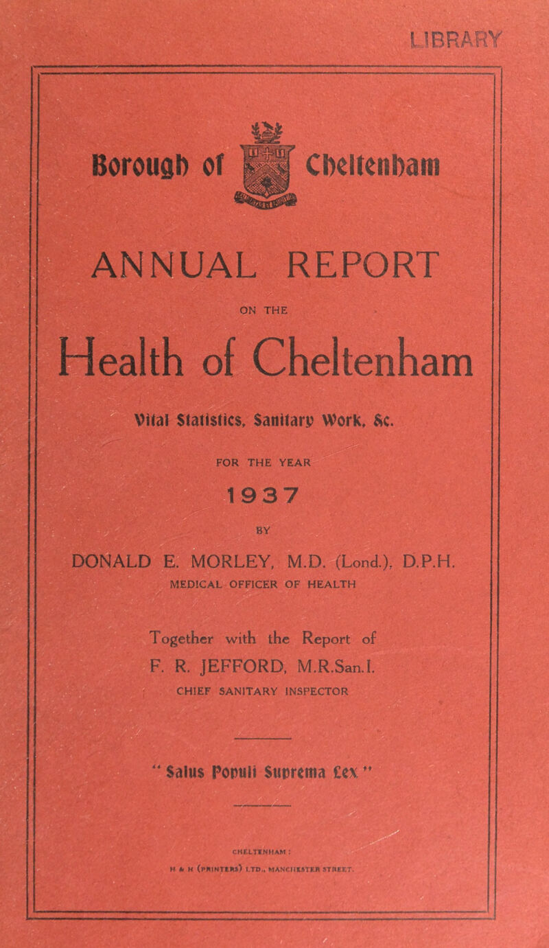 LIBRARY Borough of Cheltenham NNUAL REPORT ON THE Health of Cheltenham Vital Statistics, Sanitary Work, $c. FOR THE YEAR 1937 BY DONALD E. MORLEY, M.D. (Lend.), D.P.H. MEDICAL OFFICER OF HEALTH Together with the Report of R. JEFFORD, M.R.San.I. CHIEF SANITARY INSPECTOR Saius Porntii Sttprema £ex CHELTENHAM I A M (printers) LTD,, MANCHESTER STREET,