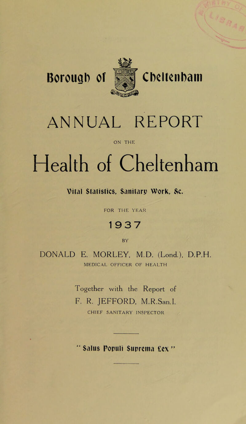 Borough of Cheltenham ANNUAL REPORT ON THE Health of Cheltenham Vital Statistics, Sanitarp Work, Sc. FOR THE YEAR 1937 DONALD E. MORLEY, M.D. (Lond.), D.P.H. MEDICAL OFFICER OF HEALTH Together with the Report of F. R. JEFFORD, M.R.San.I. CHIEF SANITARY INSPECTOR 4 4 Salus Populi Suprctna Cex ”