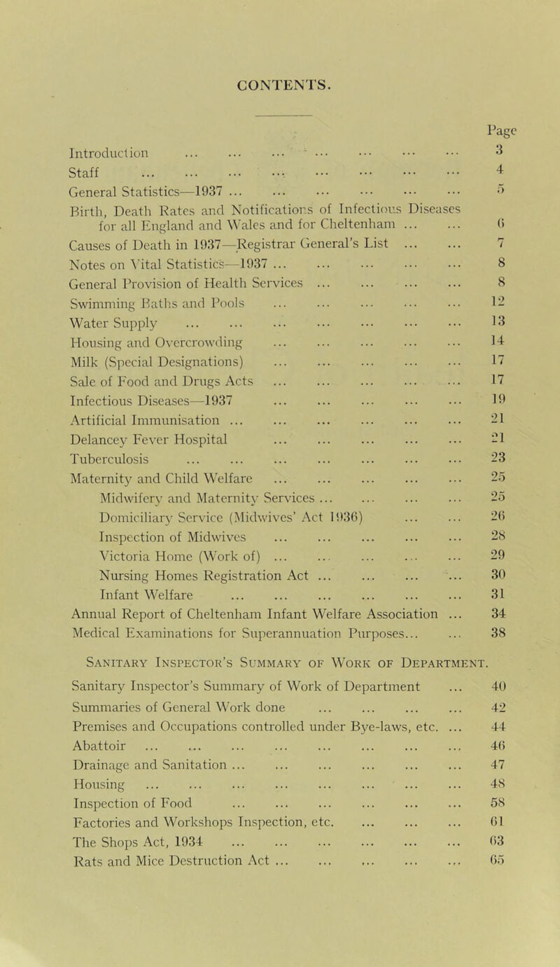 CONTENTS. Introduction ... ... ... ••• Staff General Statistics—1937 ... Birth, Death Rates and Notifications of Infectious Diseases for all England and Wales and for Cheltenham Causes of Death in 1937—Registrar General’s List Notes on Vital Statistics—1937... General Provision of Health Services ... Swimming Baths and Pools Water Supply Housing and Overcrowding Milk (Special Designations) Sale of Food and Drugs Acts Infectious Diseases—1937 Artificial Immunisation ... Delancey Fever Hospital Tuberculosis Maternity and Child Welfare Midwifery and Maternity Services Domiciliary Service (Midwives’ Act 1936) Inspection of Midwives Victoria Home (Work of) ... Nursing Homes Registration Act ... Infant Welfare Annual Report of Cheltenham Infant Welfare Association ... Medical Examinations for Superannuation Purposes... Page 3 4 G 7 8 8 12 13 14 17 17 19 21 21 23 25 2G 28 29 30 31 34 38 Sanitary Inspector’s Summary of Work of Department. Sanitary Inspector’s Summary of Work of Department ... 40 Summaries of General Work done ... ... ... ... 42 Premises and Occupations controlled under Bye-laws, etc. ... 44 Abattoir ... ... ... ... ... ... ... ... 4G Drainage and Sanitation ... ... ... ... ... ... 47 Housing ... ... ... ... ... ... ... ... 48 Inspection of Food ... ... ... ... ... ... 58 Factories and Workshops Inspection, etc. ... ... ... 61 The Shops Act, 1934 63 Rats and Mice Destruction Act 65