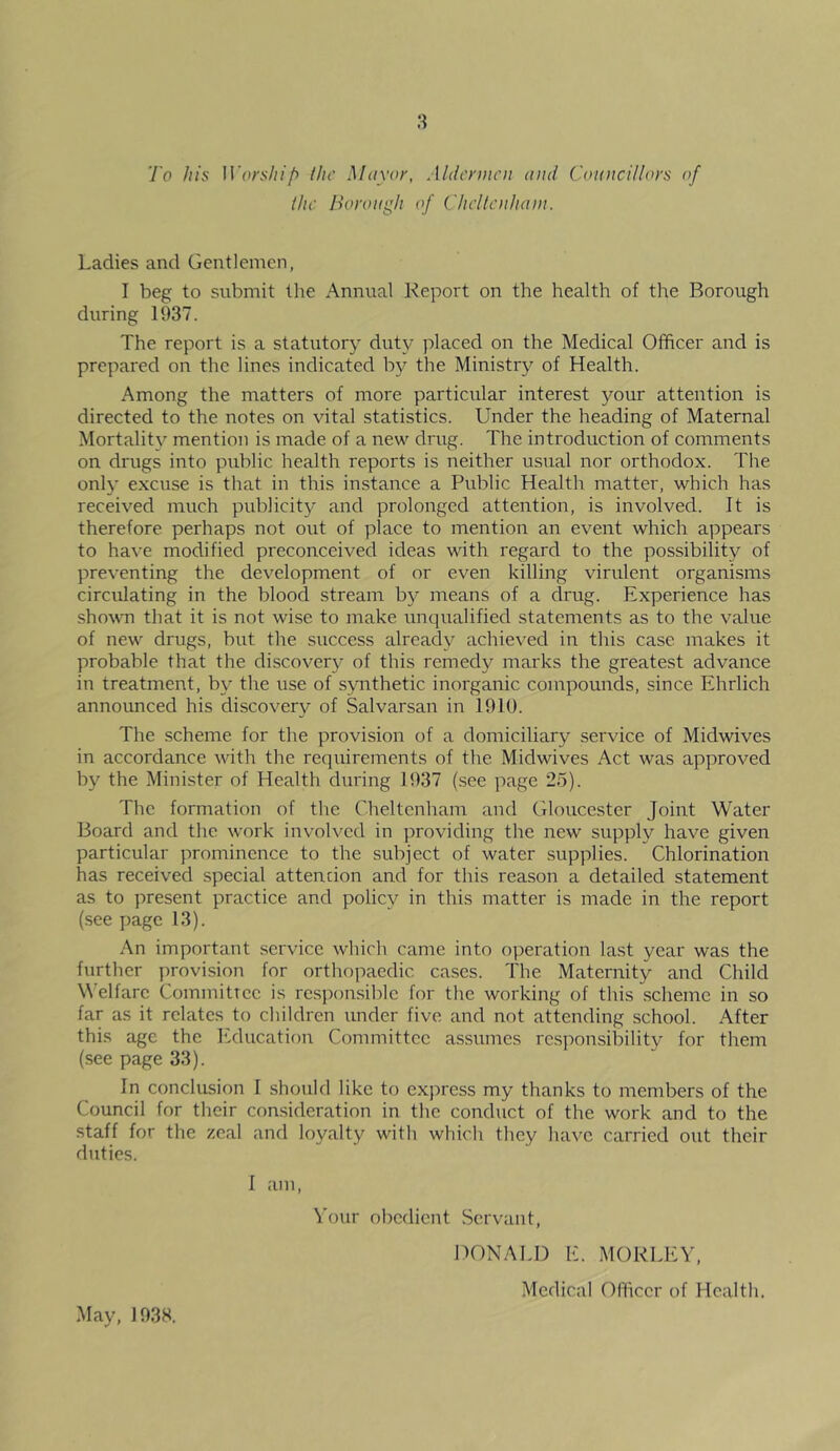 To his Worship the Mayor, Aldermen and Councillors of the Borough of Cheltenham. Ladies and Gentlemen, I beg to submit the Annual Report on the health of the Borough during 1937. The report is a statutory duty placed on the Medical Officer and is prepared on the lines indicated by the Ministry of Health. Among the matters of more particular interest your attention is directed to the notes on vital statistics. Under the heading of Maternal Mortality mention is made of a new drug. The introduction of comments on drugs into public health reports is neither usual nor orthodox. The only excuse is that in this instance a Public Health matter, which has received much publicity and prolonged attention, is involved. It is therefore perhaps not out of place to mention an event which appears to have modified preconceived ideas with regard to the possibility of preventing the development of or even killing virulent organisms ciroilating in the blood stream by means of a drug. Experience has shown that it is not wise to make unqualified statements as to the value of new drugs, but the success already achieved in this case makes it probable that the discovery of this remedy marks the greatest advance in treatment, by the use of synthetic inorganic compounds, since Ehrlich announced his discovery of Salvarsan in 1910. The scheme for the provision of a domiciliary service of Midwives in accordance with the requirements of the Midwives Act was approved by the Minister of Health during 1937 (see page 25). The formation of the Cheltenham and Gloucester Joint Water Board and the work involved in providing the new supply have given particular prominence to the subject of water supplies. Chlorination has received special attention and for this reason a detailed statement as to present practice and policy in this matter is made in the report (see page 13). An important service which came into operation last year was the further provision for orthopaedic cases. The Maternity and Child Welfare Committee is responsible for the working of this scheme in so far as it relates to children under five and not attending school. After this age the Education Committee assumes responsibility for them (see page 33). In conclusion I should like to express my thanks to members of the Council for their consideration in the conduct of the work and to the staff for the zeal and loyalty with which they have carried out their duties. I am, Your obedient Servant, DONALD E. MORLEY, Medical Officer of Health, May, 1938.