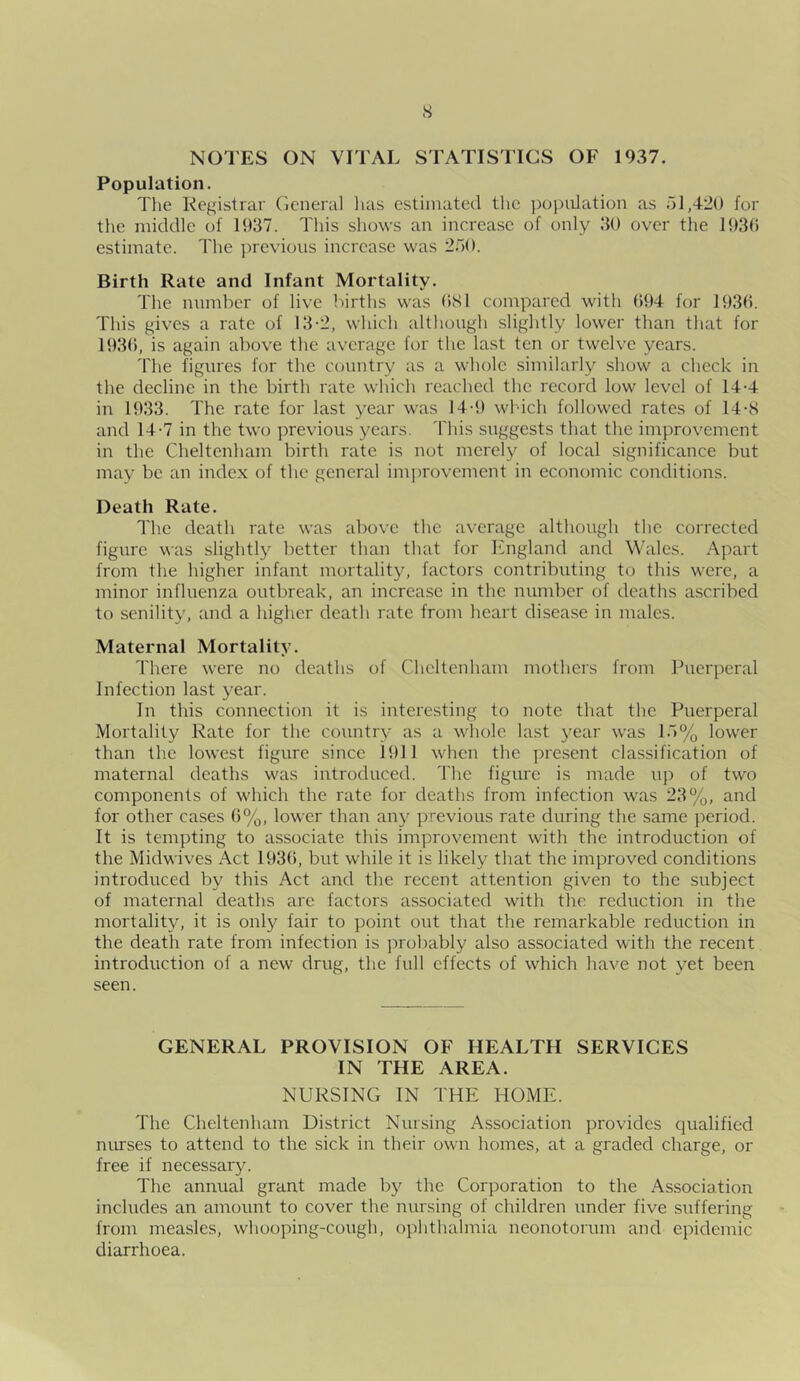 s NOTES ON VITAL STATISTICS OF 1937. Population. The Registrar General has estimated the population as 51,420 for the middle of 1937. This shows an increase of only 30 over the 1936 estimate. The previous increase was 250. Birth Rate and Infant Mortality. The number of live births was 681 compared with 694 for 1936. This gives a rate of 13-2, which although slightly lower than that for 1936, is again above the average for the last ten or twelve years. The figures for the country as a whole similarly show a check in the decline in the birth rate which reached the record low level of 14-4 in 1933. The rate for last year was 14-9 which followed rates of 14-8 and 14-7 in the two previous years. This suggests that the improvement in the Cheltenham birth rate is not merely of local significance but may be an index of the general improvement in economic conditions. Death Rate. The death rate was above the average although the corrected figure was slightly better than that for England and Wales. Apart from the higher infant mortality, factors contributing to this were, a minor influenza outbreak, an increase in the number of deaths ascribed to senility, and a higher death rate from heart disease in males. Maternal Mortality. There were no deaths of Cheltenham mothers from Puerperal Infection last year. In this connection it is interesting to note that the Puerperal Mortality Rate for the country as a whole last year was 15% lower than the lowest figure since 1911 when the present classification of maternal deaths was introduced. The figure is made up of two components of which the rate for deaths from infection was 23%, and for other cases 6%, lower than any previous rate during the same period. It is tempting to associate this improvement with the introduction of the Midwives Act 1936, but while it is likely that the improved conditions introduced by this Act and the recent attention given to the subject of maternal deaths are factors associated with the reduction in the mortality, it is only fair to point out that the remarkable reduction in the death rate from infection is probably also associated with the recent introduction of a new drug, the full effects of which have not yet been seen. GENERAL PROVISION OF HEALTH SERVICES IN THE AREA. NURSING IN THE HOME. The Cheltenham District Nursing Association provides qualified nurses to attend to the sick in their own homes, at a graded charge, or free if necessary. The annual grant made by the Corporation to the Association includes an amount to cover the nursing of children under five suffering from measles, whooping-cough, ophthalmia neonotorum and epidemic diarrhoea.