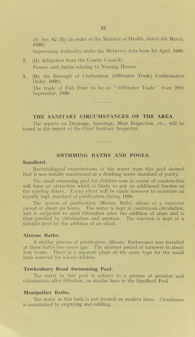 (b) Sec. 02 (By an order of the Minister of Health, dated f>th March, 1930). Supervising Authority under the Midwives Acts from 1st April, 1930. 2. (By delegation from the County Council). Powers and duties relating to Nursing Homes. 3. (By the Borough of Cheltenham (Offensive Trade) Confirmation Order, 1930). The trade of Fish Frier to he an “ Offensive Trade ” from 29th September, 1930. THE SANITARY CIRCUMSTANCES OF THE AREA. The reports on Drainage, Sewerage, Meat Inspection, etc., will be found in the report of the Cliief Sanitary Inspector. SWIMMING BATHS AND POOLS. Sandford. Bacteriological examinations of the water from this pool showed that it was usually maintained at a drinking water standard of purity. The small swimming pool for children now in course of construction will form an attraction which is likely to put an additional burden on the existing filters. Every effort will be made however to maintain an equally high standard of purification during 1938. The system of purification (Messrs. Bells) allows of a turnover period of about six hours. The water is kept in continuous circulation, and is subjected to sand filteration after the addition of alum and is then purified by chlorination and aeration. The reaction is kept at a suitable level by the addition of an alkali. Alstone Baths. A similar process of purification (Messrs. Pattersons) was installed at these baths two years ago. The shortest period of turnover is about four hours. There is a separate plant of the same type for the small bath reserved for school children. Tewkesbury Road Swimming Pool. The water in this pool is subject to a process of aeration and chlorination after filtration, on similar lines to the Sandford Pool. Montpellier Baths. The water in this bath is not treated on modern lines. Cleanliness is maintained by emptying and refilling.