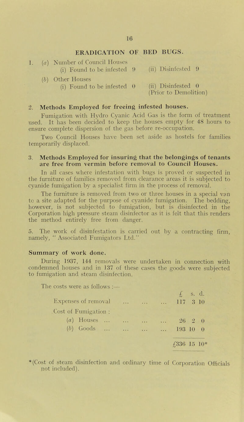 1C ERADICATION OF BED BUGS. 1. (a) Number of Council Houses (i) Found to be infested !) (ii) Disinfested 1) (b) Other Houses (i) Found to be infested 0 (ii) Disinfested 0 (Prior to Demolition) 2. Methods Employed for freeing infested houses. Fumigation with Hydro Cyanic Acid Gas is the form of treatment used. It has been decided to keep the houses empty for 48 hours to ensure complete dispersion of the gas before re-occupation. Two Council Houses have been set aside as hostels for families temporarily displaced. 3. Methods Employed for insuring that the belongings of tenants are free from vermin before removal to Council Houses. In all cases where infestation with bugs is proved or suspected in the furniture of families removed from clearance areas it is subjected to cyanide fumigation by a specialist firm in the process of removal. The furniture is removed from two or three houses in a special van to a site adapted for the purpose of cyanide fumigation. The bedding, however, is not subjected to fumigation, but is disinfected in the Corporation high pressure steam disinfector as it is felt that this renders the method entirely free from danger. 5. The work of disinfestation is carried out by a contracting firm, namely, “ Associated Fnmigators Ltd.” Summary of work done. During 1937, 144 removals were undertaken in connection with condemned houses and in 137 of these cases the goods were subjected to fumigation and steam disinfection. The costs were as follows :— Expenses of removal Cost of Fumigation : (a) Houses ... (b) Goods £ s. d. 117 3 10 20 2 0 193 10 0 /33G 15 10* *(Cost of steam disinfection and ordinary time of Corporation Officials not included).