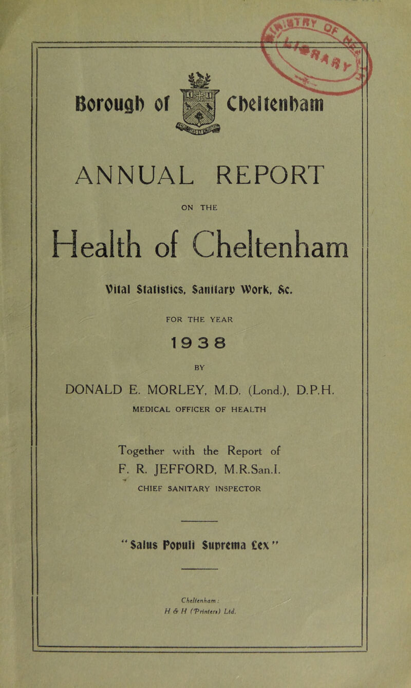 ANNUAL REPORT ON THE Health of Cheltenham Vital Statistics. Sanitarp Work. FOR THE YEAR 19 3 8 BY DONALD E. MORLEY, M.D. (Lond.), D.P.H. MEDICAL OFFICER OF HEALTH Together with the Report of F. R. JEFFORD. M.R.San.I. CHIEF SANITARY INSPECTOR ' Saius Populi Suprema £ex'' Cheltenham : H & H ('Prinlen) Ltd.