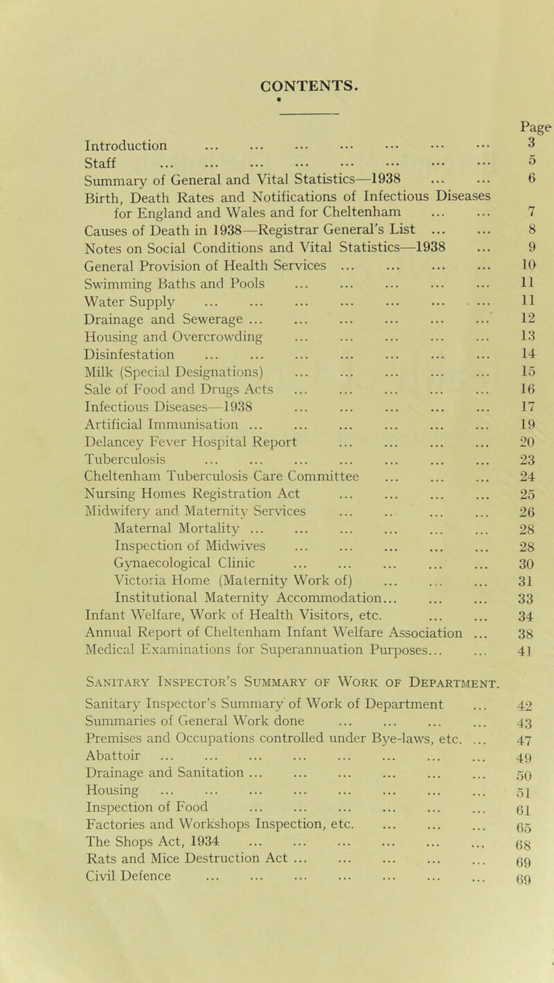 CONTENTS. Page Introduction ... ... ... ••• ••• ••• ••• 3 Summary of General and Vital Statistics—1938 ... ... 6 Birth, Death Rates and Notifications of Infectious Diseases for England and Wales and for Cheltenham 7 Causes of Death in 1938—Registrar General’s List 8 Notes on Social Conditions and Vital Statistics—1938 ... 9 General Provision of Health Services ... ... ... ... 10 Swimming Baths and Pools ... ... ... ... ... 11 Water Supply ... ... ... ... ... 11 Drainage and Sewerage ... ... ... ... ... ...' 12 Housing and Overcrowding ... ... ... ... ... 13 Disinfestation ... ... ... ... ... ... ... 14 Milk (Special Designations) ... ... ... ... ... 15 Sale of Food and Drugs Acts ... ... ... ... ... 16 Infectious Diseases—1938 ... ... ... ... ... 17 Artificial Immunisation ... ... ... ... ... ... 19 Delancey Fever Hospital Report ... ... ... ... 20 Tuberculosis ... ... ... ... ... ... ... 23 Cheltenham Tuberculosis Care Committee ... ... ... 24 Nursing Homes Registration Act ... ... ... ... 25 Midwifery and Maternity Services ... .. ... ... 26 Maternal Mortality ... ... ... ... ... ... 28 Inspection of Midwives ... ... ... ... ... 28 Gynaecological Clinic ... ... ... ... ... 30 Victoria Home (Malernitj'^ Work of) ... ... ... 31 Institutional Maternity Accommodation... ... ... 33 Infant Welfare, Work of Health Visitors, etc. ... ... 34 Annual Report of Cheltenham Infant Welfare Association ... 38 Medical F.xaminations for Superannuation Purposes... ... 4] Sanitary Inspector’s Summary of Work of Department. Sanitary Inspector’s Summary'of Work of Department ... 42 Summaries of General Work done ... ... ... ... 43 Premises and Occupations controlled under Bye-laws, etc. ... 47 Abattoir ... ... ... ... ... ... ... ... 49 Drainage and Sanitation ... ... ... ... ... ... 59 Housing 51 Inspection of Food ... ... ... ... ... ... 91 Factories and Workshops Inspection, etc. ... ... ... 95 The Shops Act, 1934 ... ... ... ... ... ... gg Rats and Mice Destruction Act ... ... ... ... ... 99 Civil Defence ... ... ... ... ... ... ... 90