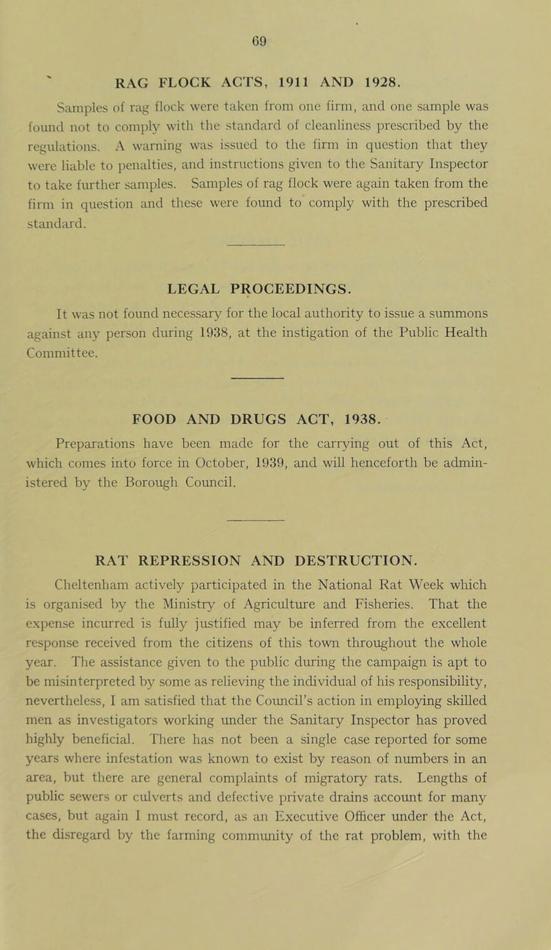 RAG FLOCK ACTS, 1911 AND 1928. Samples of rag flock were taken from one firm, and one sample was found not to comply with the standard of cleanliness prescribed by the regulations. A warning was issued to the firm in question that they were liable to penalties, and instructions given to the Sanitary Inspector to take further samples. Samples of rag flock were again taken from the firm in question and these were found to comply with the prescribed standard. LEGAL PROCEEDINGS. It was not found necessary for the local authority to issue a summons against any person during 1938, at the instigation of the Public Health Committee. FOOD AND DRUGS ACT, 1938. Preparations have been made for the carrying out of this Act, which comes into force in October, 1939, and will henceforth be admin- istered by the Borough Council. RAT REPRESSION AND DESTRUCTION. Cheltenham actively participated in the National Rat Week wliich is organised by the Ministry of Agriculture and Fisheries. That the expense incurred is fully justified may be inferred from the excellent response received from the citizens of this town throughout the whole year. The assistance given to the public during the campaign is apt to be misinterpreted by some as relieving the individual of his responsibility, nevertheless, I am satisfied that the Coimcil’s action in employing skilled men as investigators working under the Sanitary Inspector has proved highly beneficial. There has not been a single case reported for some years where infestation was known to exist by reason of numbers in an area, but there are general complaints of migratory rats. Lengths of public sewers or culverts and defective private drains account for many cases, but again I must record, as an Executive Officer under the Act, the disregard by the farming comnnuiity of the rat problem, with the