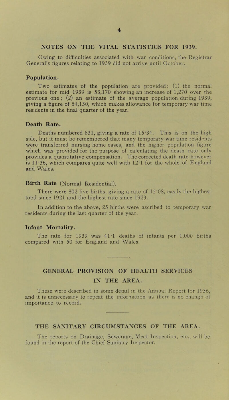 NOTES ON THE VITAL STATISTICS FOR 1939. Owing to difficulties associated with war conditions, the Registrar General’s figures relating to 1939 did not arrive until October. Population. Two estimates of the population are provided: (l) the normal estimate for mid 1939 is 53,170 showing an increase of 1,270 over the previous one ; (2) an estimate of the average population during 1939, giving a figure of 54,130, which makes allowance for temporary war time residents in the final quarter of the year. Death Rate. Deaths numbered 831, giving a rate of 15*34. This is on the high side, but it must be remembered that many temporary war time residents were transferred nursing home cases, and the higher population figure which was provided for the purpose of calculating the death rate only provides a quantitative compensation. 'I'he corrected death rate however is 11*36, which compares quite well with 12*1 for the whole of England and Wales. Birth Rate (Normal Residential). There were 802 live births, giving a rate of 15*08, easily the highest total since 1921 and the highest rate since 1923. In addition to the above, 25 births were ascribed to temporary war residents during the last quarter of the year. Infant Mortality. The rate for 1939 was 41*1 deaths of infants per 1,000 births compared with 50 for England and Wales. GENERAL PROVISION OF HEALTH SERVICES IN THE AREA. These were described in some detail in the Annual Report for 1936, and it is unnecessary to repeat the information as there is no change of importance to record. THE SANITARY CIRCUMSTANCES OF THE AREA. The reports on Drainage, Sewerage, Meat Inspection, etc., will be found in the report of the Chief Sanitary Inspector.