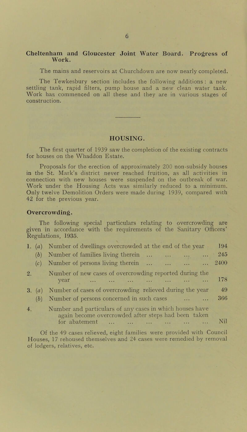 Cheltenham and Gloucester Joint Water Board. Progress of Work. The mains and reservoirs at Churchdown are now nearly completed. The Tewkesbury section includes the following additions : a new settling tank, rapid filters, pump house and a new clean water tank. Work has commenced on all these and they are in various stages of construction. HOUSING. The first quarter of 1939 saw the completion of the existing contracts for houses on the Whaddon Estate. Proposals for the erection of approximately 200 non-subsidy houses in the St. Mark’s district never reached fruition, as all activities in connection with new houses were suspended on the outbreak of war. Work under the Housing Acts was similarly reduced to a minimum. Only twelve Demolition Orders were made during 1939, compared with 42 for the previous year. Overcrowding. The following special particulars relating to overcrowding are given in accordance with the requirements of the Sanitary Officers’ Regulations, 1935. 1. (a) Number of dwellings overcrowded at the end of the year 194 (b) Number of families living therein 245 (c) Number of persons living therein 2400 2. Number of new cases of overcrowding reported during the year 178 3. {a) Number of cases of overcrowding relieved during the 5^ear 49 [b) Number of persons concerned in such cases ... ... 366 4. Number and particulars of any cases in which houses have again become overcrowded after steps had been taken for abatement ... ... ... ... ... ... Nil Of the 49 cases relieved, eight families were provided with Council Houses, 17 rehoused themselves and 24 cases were remedied by removal of lodgers, relatives, etc.