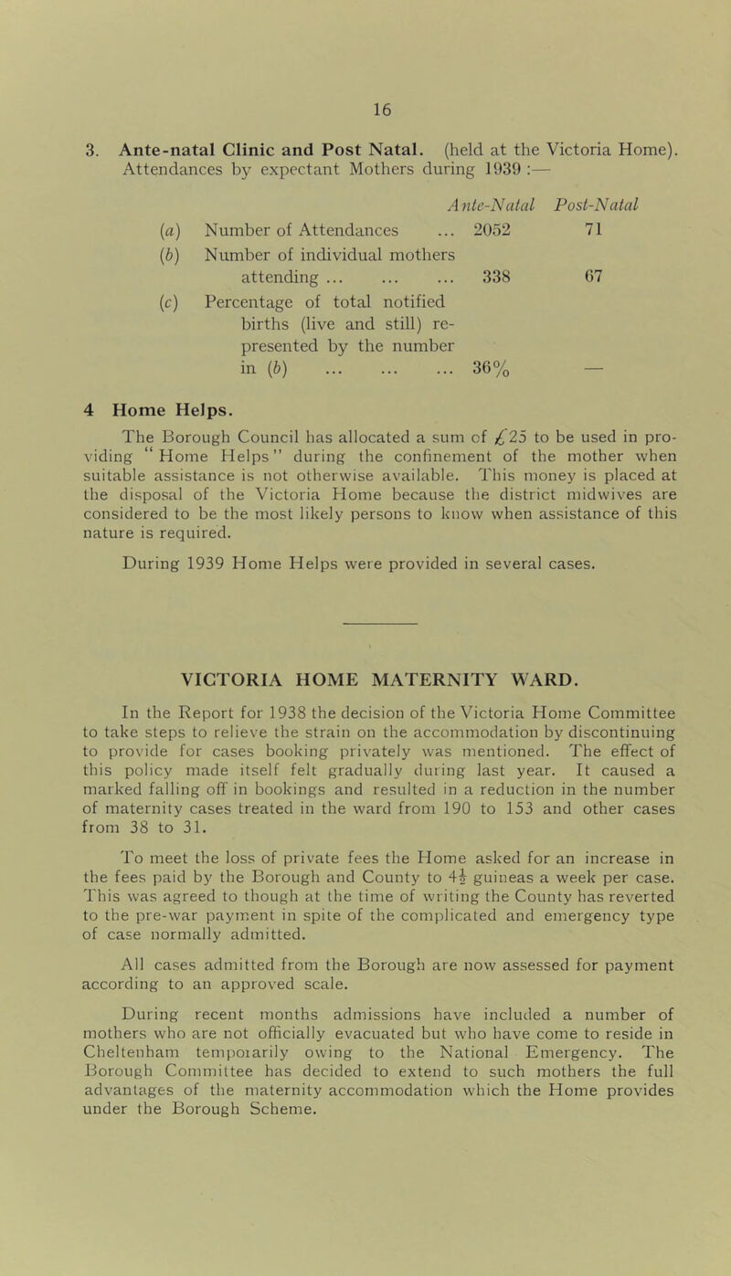 3. Ante-natal Clinic and Post Natal, (held at the Victoria Home). Attendances by expectant Mothers during 1939 :— Ante-Natal Post-Natal (a) Number of Attendances 2052 71 {b) Number of individual mothers attending 338 67 {c) Percentage of total notified births (live and still) re- presented by the number in {b) 36% 4 Home Helps. The Borough Council has allocated a sum of £ 25 to be used in pro- viding “ Home Helps ” during the confinement of the mother when suitable assistance is not otherwise available. This money is placed at the disposal of the Victoria Home because the district midwives are considered to be the most likely persons to know when assistance of this nature is required. During 1939 Home Helps were provided in several cases. VICTORIA HOME MATERNITY WARD. In the Report for 1938 the decision of the Victoria Home Committee to take steps to relieve the strain on the accommodation by discontinuing to provide for cases booking privately was mentioned. The effect of this policy made itself felt gradually during last year. It caused a marked falling off in bookings and resulted in a reduction in the number of maternity cases treated in the ward from 190 to 153 and other cases from 38 to 31. To meet the loss of private fees the Home asked for an increase in the fees paid by the Borough and County to 42 guineas a week per case. This was agreed to though at the time of writing the County has reverted to the pre-war payment in spite of the complicated and emergency type of case normally admitted. All cases admitted from the Borough are novv assessed for payment according to an approved scale. During recent months admissions have included a number of mothers who are not officially evacuated but who have come to reside in Cheltenham temporarily owing to the National Emergency. The Borough Committee has decided to extend to such mothers the full advantages of the maternity accommodation which the Home provides under the Borough Scheme.