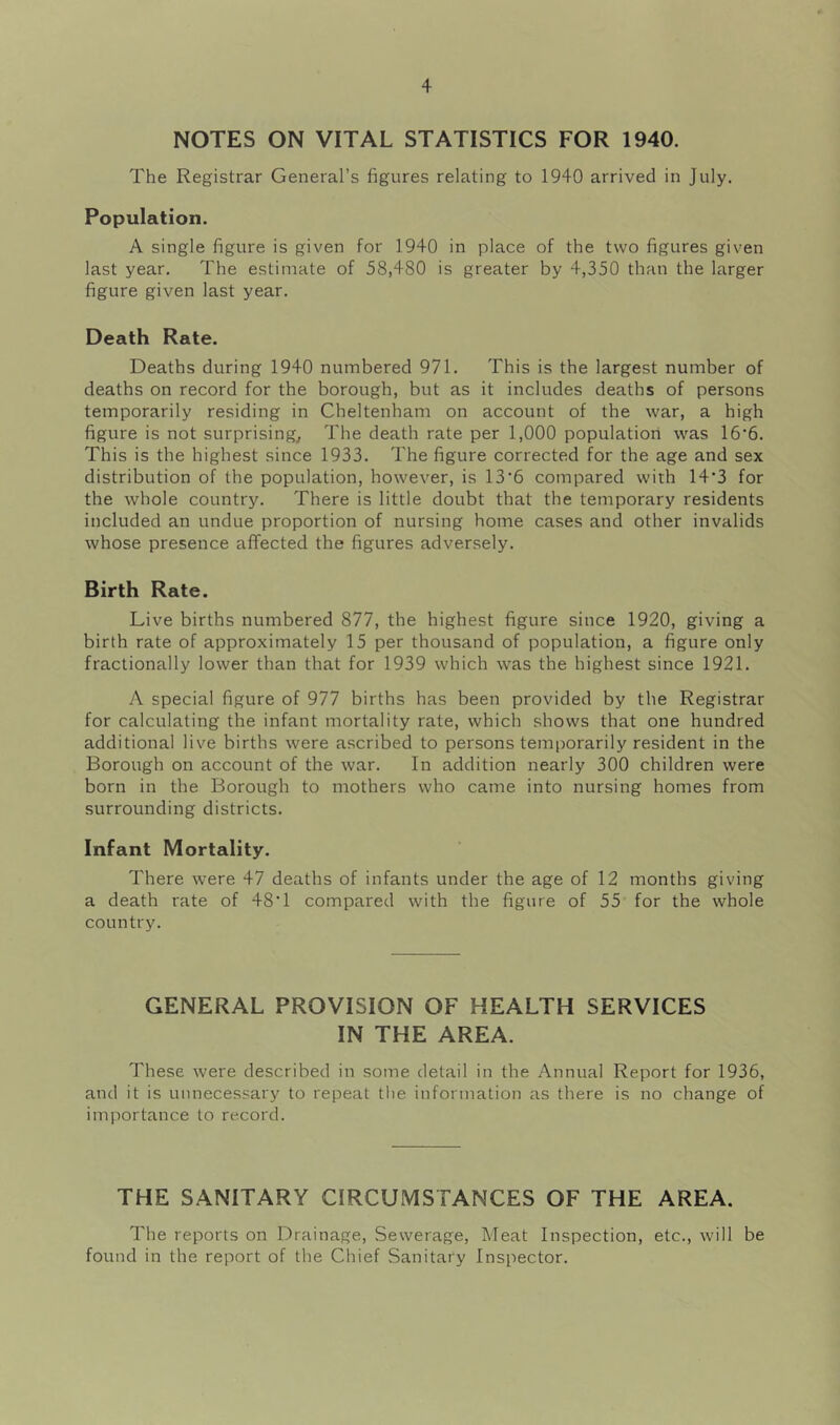 NOTES ON VITAL STATISTICS FOR 1940. The Registrar General’s figures relating to 1940 arrived in July. Population. A single figure is given for 1940 in place of the two figures given last year. The estimate of 58,480 is greater by 4,350 than the larger figure given last year. Death Rate. Deaths during 1940 numbered 971. This is the largest number of deaths on record for the borough, but as it includes deaths of persons temporarily residing in Cheltenham on account of the war, a high figure is not surprising. The death rate per 1,000 population was 16*6. This is the highest since 1933. The figure corrected for the age and sex distribution of the population, however, is 13*6 compared with 14*3 for the whole country. There is little doubt that the temporary residents included an undue proportion of nursing home cases and other invalids whose presence affected the figures adversely. Birth Rate. Live births numbered 877, the highest figure since 1920, giving a birth rate of approximately 15 per thousand of population, a figure only fractionally lower than that for 1939 which was the highest since 1921. A special figure of 977 births has been provided by the Registrar for calculating the infant mortality rate, which shows that one hundred additional live births were ascribed to persons temporarily resident in the Borough on account of the war. In addition nearly 300 children were born in the Borough to mothers who came into nursing homes from surrounding districts. Infant Mortality. There were 47 deaths of infants under the age of 12 months giving a death rate of 48* 1 compared with the figure of 55 for the whole country. GENERAL PROVISION OF HEALTH SERVICES IN THE AREA. These were described in some detail in the Annual Report for 1936, and it is unnecessary to repeat the information as there is no change of importance to record. THE SANITARY CIRCUMSTANCES OF THE AREA. The reports on Drainage, Sewerage, Meat Inspection, etc., will be found in the report of the Chief Sanitary Inspector.