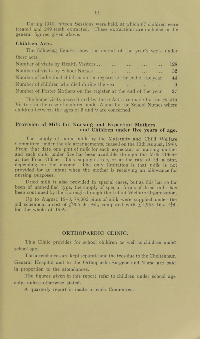 During 1940. fifteen Sessions were held, at which 67 children were treated and 249 teeth extracted. These extractions are included in the general figures given above. Children Acts. The following figures show the extent of the year’s work under these acts. Number of visits by Health Visitors 128 Number of visits by School Nurses ... ... ... ... ... 32 Number of individual children on the register at the end of the year 44 Number of children who died during the year ... ... ... 0 Number of Foster Mothers on the register at the end of the year 27 The home visits necessitated by these Acts are made by the Health Visitors in the case of children under 5 and by the School Nurses where children between the ages of 5 and 9 are concerned. Provision of Milk for Nursing and Expectant Mothers and Children under five years of age. The supply of liquid milk by the Maternity and Child Welfare Committee, under the old arrangements, ceased on the 10th August, 1940. From that date one pint of milk for each expectant or nursing mother and each child under five has been available through the Milk Officer at the Food Office, This supply is free, or at the rate of 2d. a pint, depending on the income. The only limitation is that milk is not provided for an infant when the mother is receiving an allowance for nursing purposes. Dried milk is also provided in special cases, but as this has so far been of unmodified type, the supply of special forms of dried milk has been continued by the Borough through the Infant Welfare Organisation. Up to August, 1940, 74,302 pints of milk were supplied under the old scheme at a cost of ^905 3s. 4d., compared with ^1,953 16s. 4jd. for the whole of 1939. ORTHOPAEDIC CLINIC. This Clinic provides for school children as well as children under school age. The attendances are kept separate and the fees due to the Cheltenham General Hospital and to the Orthopaedic Surgeon and Nurse are paid in proportion to the attendances. The figures given in this report refer to children under school age only, unless otherwise stated. A quarterly report is made to each Committee.