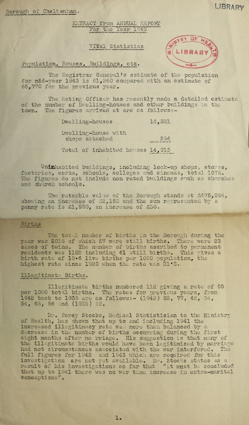 Borough of CheIt enham LIBRARy EXTRACT from MNUAL REPORT For the Year 1945 Vlfal Statistics Population, Houses, Buildings, etc. The Registrar General’s estimate of the population for mid-year 1943 is 61,260 compared v/ith an estimate of 65,770 for the previous ^rear. The Rating Officer has recently made a detailed estimate of the number of Duelling-houses and other buildings in the town. The figures arrived at are as follows^- Dwelling-houses 14,321 Dwelling-house \;ith shops at tached- 594 ToteY of inhabited horses Uninhabited buildings, including lock-up shops, stores, factories, v/orks, schools, colleges and cinemas, total 1076. The figures do not include non rated buildings su.ch as churches and- daurch schools. The rateable value of the Borough stands at £475,264, showing an Increase of £2,155 and the su.m rerresented by a penny rate is £1,950, an increase of £50. Births The tott.j. nunber of births in the Borough during the year was 2016 of which 57 were still births. There were 23 cases of twins. The number of births ascribed to permanent residents was 1182 including 41 still birtlis. This gives a birth rate of 18*6 live births per 1000 populs^tion, the highest rate since 1920 when the rate was 21*3. Illegitimate Births. Illegitimate births numbered 112 giving a rate of 95 per 1000 total births. The rates for previous years, from i942 back to 1935 are as follov;s^~ (1942) 83, 77, 42, 54, 54, 65, 56 r-nd (1935) 62. Dr. Percy Stocks, Medical Sto.tistician to the Ministry of Health, has shown that up to s.nd includ.ing 1341 the increased, illegitimacy rate wa j more than balanced by a decrease in the number of births occurring during the first eight months after ma rriage, His suggestion is that many of the illegitimate births would have been legitimised by marriage had not circumstances associated with the war interfered. The full figures for 1942 and 1943 which arc required for this invostigsdion are not yet a.vailablG, Dr. Stocks sts-tos as a result of his investigations so far that ' “it must b- concluded that up to 1941 there was no v/ar time incres.se in extra-marital conceptions'',