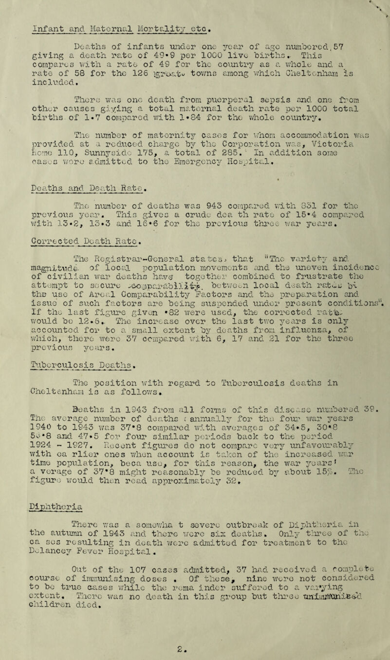 Infant and Maternal Mortality etc. Deaths of infants imder one year of age mjijnbored.57 giving a death rate of 49*9 per 1000 live births,. This compares with a rate of 49 for the country as a v/hole and a rate of 58 for the 126 }groat>^ towns ernong v/hich Cheltenham is included. There was one death from puerperal sepsis and one from other causes giying a. total maternal death rate per 1000 total births, of 1«7 compared v/ith 1*84 for the whole country. The number of maternity oases for \inom accommodation was provided at a reduced charge by the Corporation was, Victoria home 110, Sunnysido 175, a total of 285.' In addition some cas'..,:s wore admitted to the Emergency Hospital. Dce.ths and Death Rate. The number of deaths was 943 compared v/ith 831 for the previouis yeo.r. This gives a crude dea th rate of 15*4 comps.rod with 15-2, 13*3 and 16*6 for the prcviotis thi^ee xvar yea.rs. Corrected Death Rato. The Registrar-General states.) that The variety and. magni-tvide- of locsl population movements and the uneven incidcnicc of civilian war deaths have together combined to frustrate the attempt to secure ^compardbiliiy. betwoon local death rathe bl the use of Areal Comparability Factors and the preparation and issue’ of such factors are being suspend.ed under present cond.itions'‘. If the last figure given *82 v/ere used, the corrected rafb- would bo 12*6.. The Increase over the last two yea.rs is only accounted for to a small extent ''oj deaths from influenza, of vdiich, there were 37 compared with 6, 17 and 21 for the three pr0vious ye ar s, Tuberculosis Deaths, The position v/lth regard to Tuberculosis deaths in Cheltenham is as follows, Deaths in 1943 from all foimis of this disease numbered 39. The average number of dearths ( annually/- for the four Vi^'ar years 1940 to 1943 v/as 37*8 compared w5-th s-verages of 34*5, 30*8 5e*8 and. 47*5 for four similar periods back to the period 1924 - 1927. Recent figures do not compare very unfavoiu’ably with ca rlier ones v/hen account is taken of the increased vid.t time population, beca use, for this reason, the v;ar years* a verage of 37*8 might reasonably be reduced by .about 15%. The figure Y/ould. then read approxims^tely 52, Diphtheria There was a somewha t severe outbreak of Diphtheria in the autumn of 1943 and there wore six deaths. Only tliroe of the ca SOS resulting in dieath \vere admitted for treatment to the Dolancey Fever Hospital. Out of the 107 oases admitted, 37 had. received a romplete course of immunising doses . Of these, nine were not considered to be true cuses while the rema indor suffered to a vai'jlng extent. There was no d,e8.th in this group but three unlm;h\xni.Be.''d. children died. 2